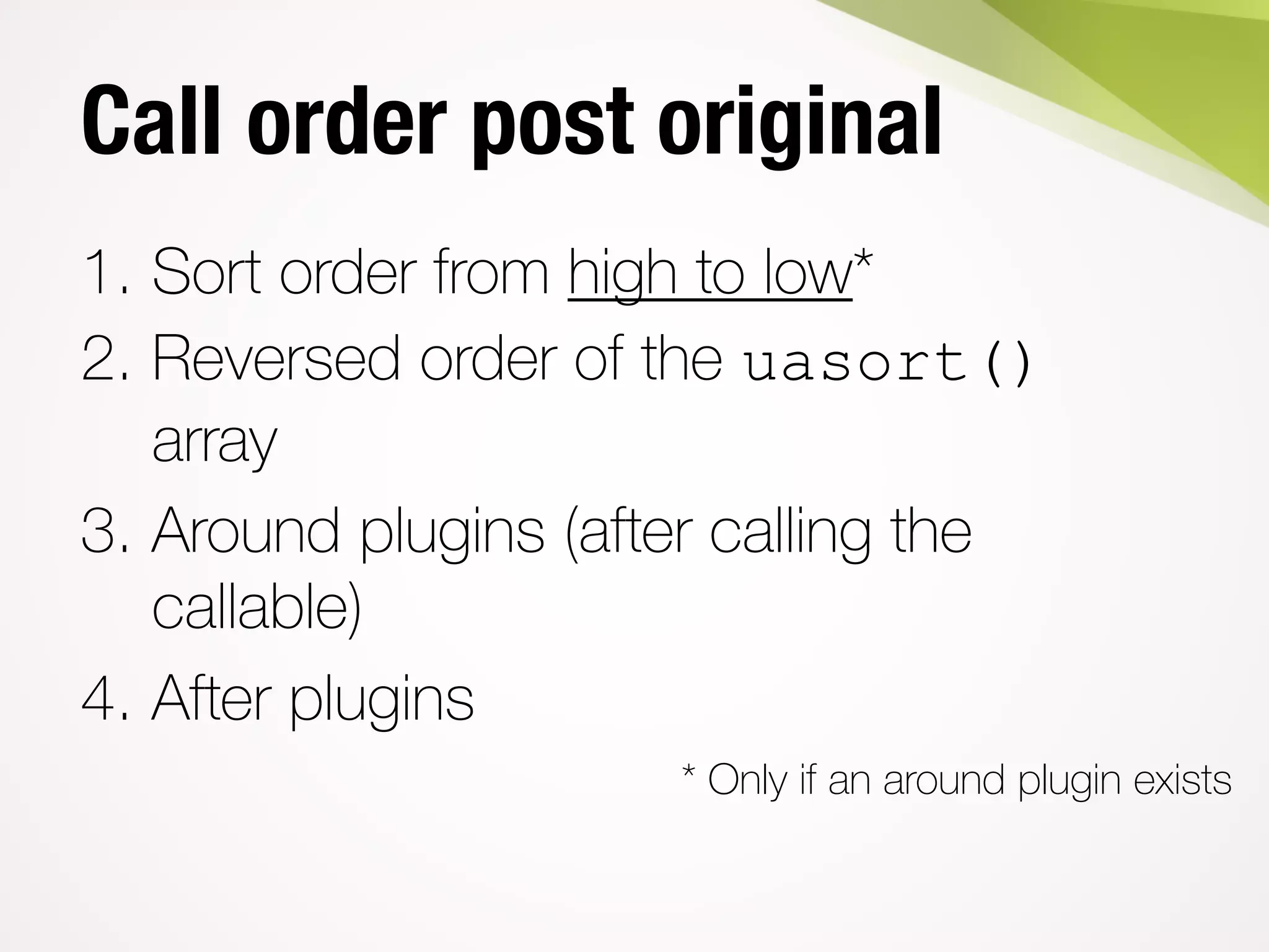 Call order post original
1. Sort order from high to low*
2. Reversed order of the uasort()
array
3. Around plugins (after calling the
callable)
4. After plugins
* Only if an around plugin exists
 