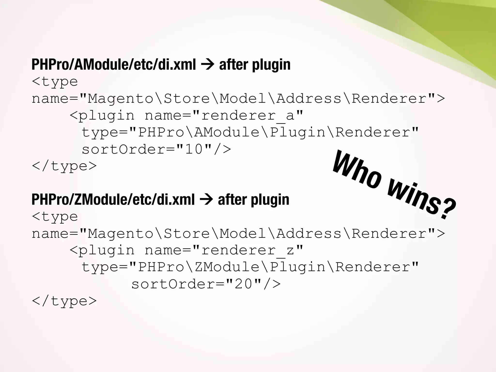 PHPro/AModule/etc/di.xml à after plugin
<type
name="MagentoStoreModelAddressRenderer">
<plugin name="renderer_a"
type="PHProAModulePluginRenderer"
sortOrder="10"/>
</type>
PHPro/ZModule/etc/di.xml à after plugin
<type
name="MagentoStoreModelAddressRenderer">
<plugin name="renderer_z"
type="PHProZModulePluginRenderer"
sortOrder="20"/>
</type>
 