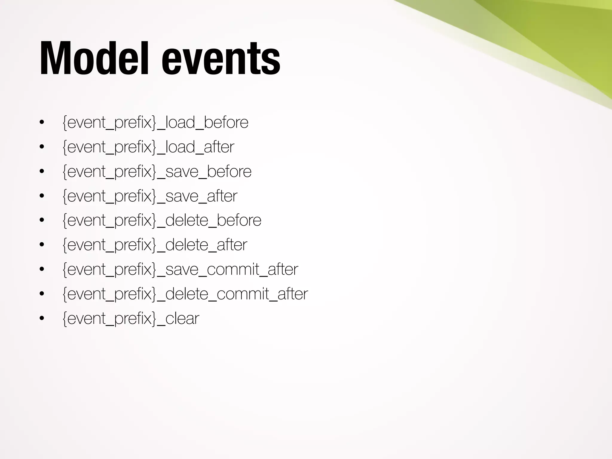 Model events
• {event_prefix}_load_before
• {event_prefix}_load_after
• {event_prefix}_save_before
• {event_prefix}_save_after
• {event_prefix}_delete_before
• {event_prefix}_delete_after
• {event_prefix}_save_commit_after
• {event_prefix}_delete_commit_after
• {event_prefix}_clear
 