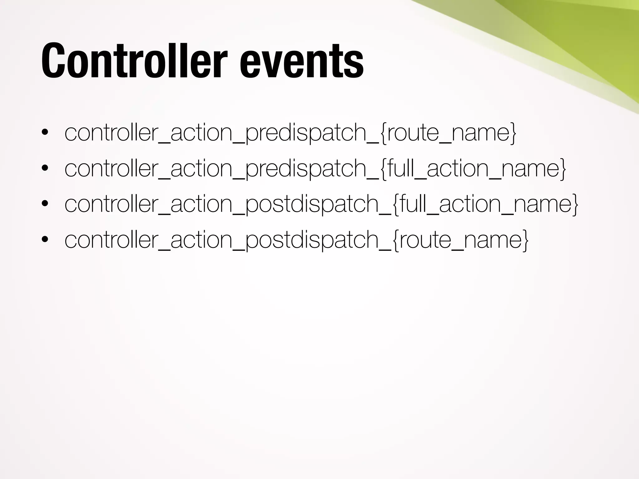 Controller events
• controller_action_predispatch_{route_name}
• controller_action_predispatch_{full_action_name}
• controller_action_postdispatch_{full_action_name}
• controller_action_postdispatch_{route_name}
 