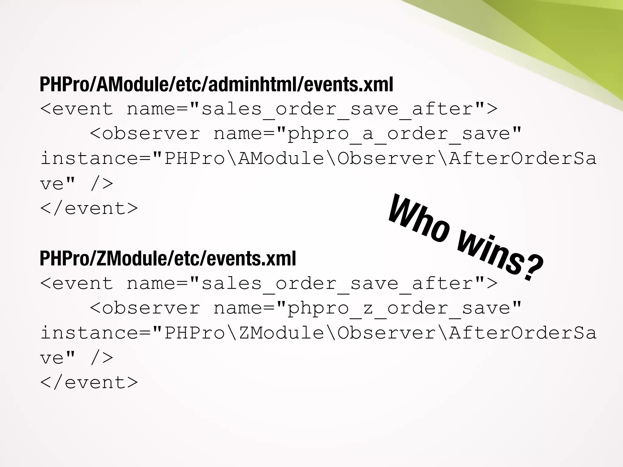 PHPro/AModule/etc/adminhtml/events.xml
<event name="sales_order_save_after">
<observer name="phpro_a_order_save"
instance="PHProAModuleObserverAfterOrderSa
ve" />
</event>
PHPro/ZModule/etc/events.xml
<event name="sales_order_save_after">
<observer name="phpro_z_order_save"
instance="PHProZModuleObserverAfterOrderSa
ve" />
</event>
 
