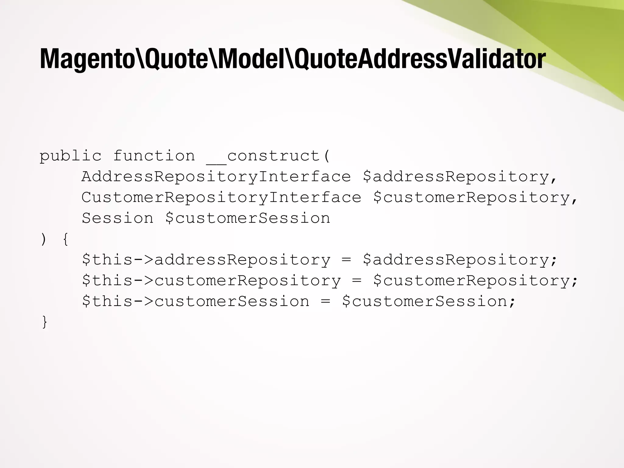 MagentoQuoteModelQuoteAddressValidator
public function __construct(
AddressRepositoryInterface $addressRepository,
CustomerRepositoryInterface $customerRepository,
Session $customerSession
) {
$this->addressRepository = $addressRepository;
$this->customerRepository = $customerRepository;
$this->customerSession = $customerSession;
}
 