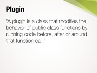 Plugin
“A plugin is a class that modifies the
behavior of public class functions by
running code before, after or around
that function call.”
 