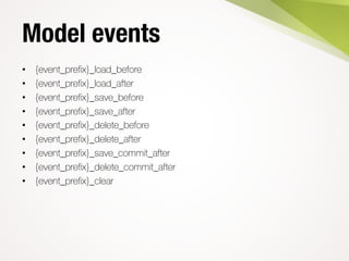 Model events
• {event_prefix}_load_before
• {event_prefix}_load_after
• {event_prefix}_save_before
• {event_prefix}_save_after
• {event_prefix}_delete_before
• {event_prefix}_delete_after
• {event_prefix}_save_commit_after
• {event_prefix}_delete_commit_after
• {event_prefix}_clear
 