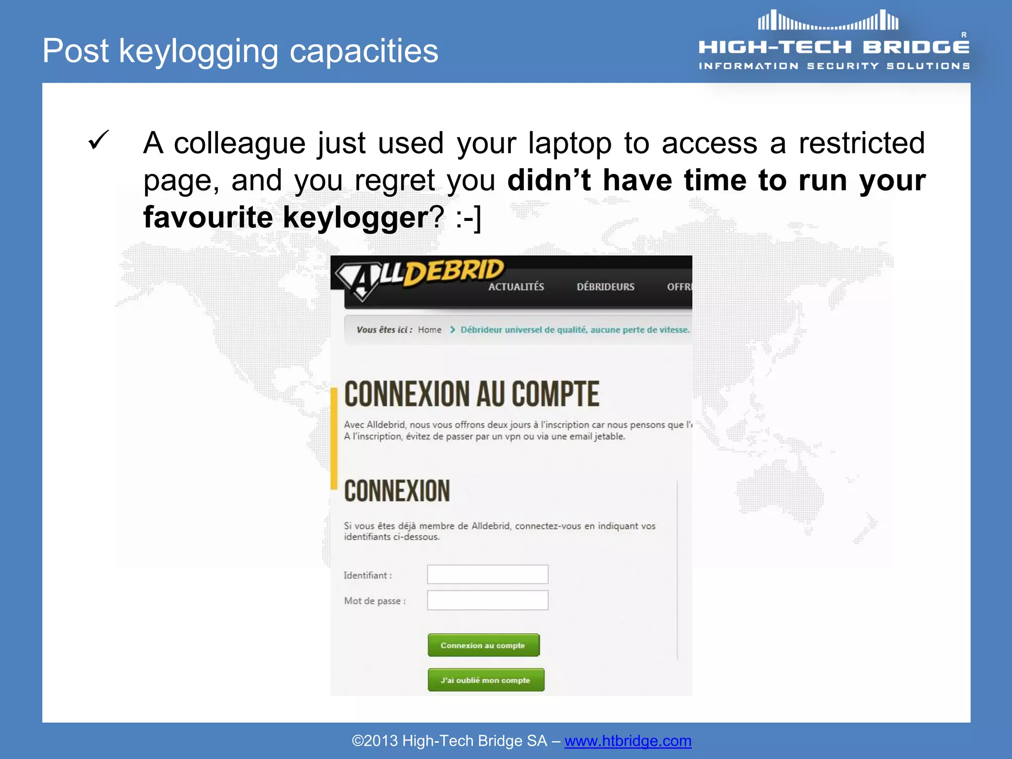 Post keylogging capacities

     A colleague just used your laptop to access a restricted
      page, and you regret you didn’t have time to run your
      favourite keylogger? :-]




                    ©2013 High-Tech Bridge SA – www.htbridge.com
 