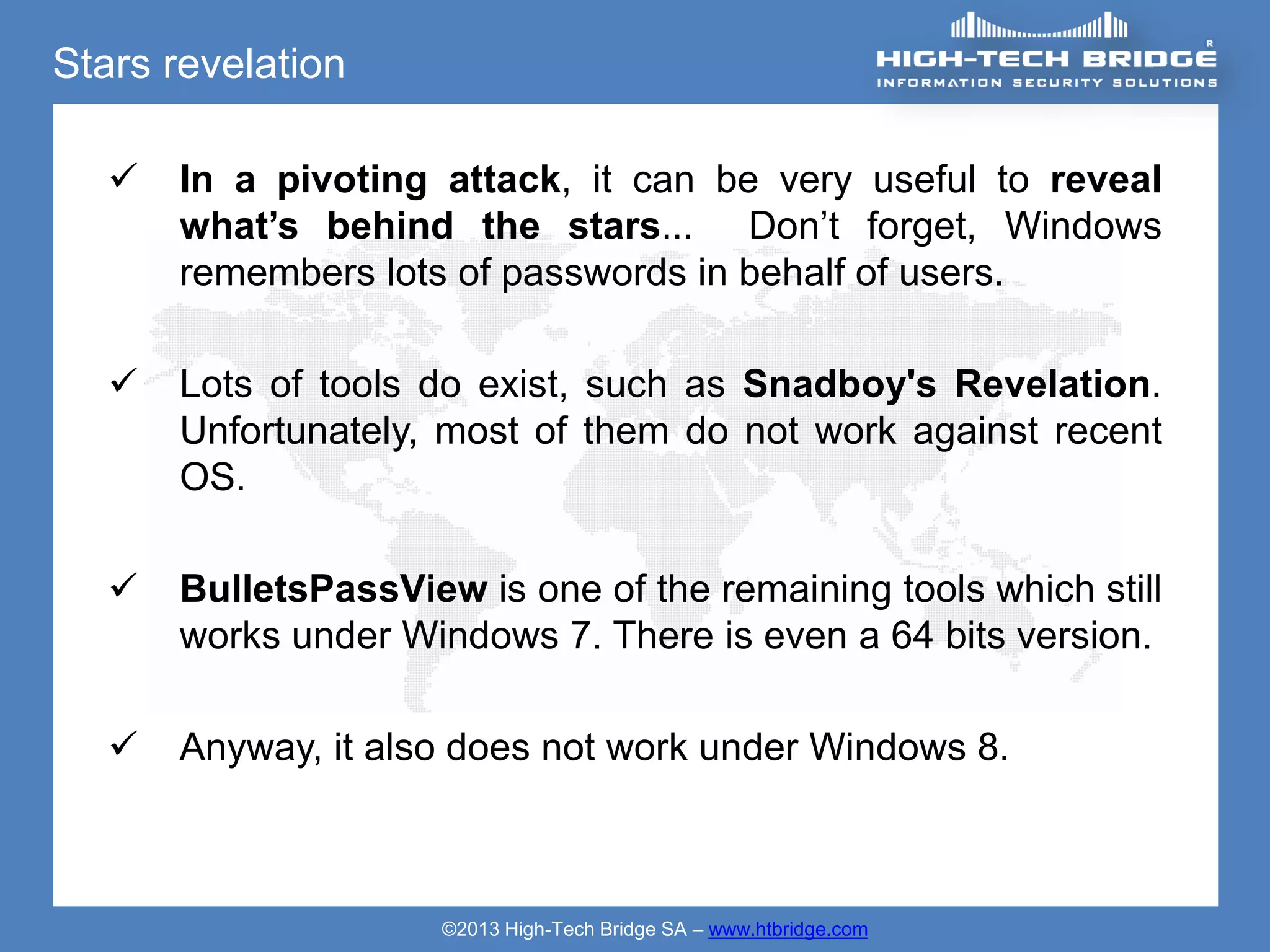Stars revelation

      In a pivoting attack, it can be very useful to reveal
       what’s behind the stars... Don’t forget, Windows
       remembers lots of passwords in behalf of users.

      Lots of tools do exist, such as Snadboy's Revelation.
       Unfortunately, most of them do not work against recent
       OS.

      BulletsPassView is one of the remaining tools which still
       works under Windows 7. There is even a 64 bits version.

      Anyway, it also does not work under Windows 8.



                      ©2013 High-Tech Bridge SA – www.htbridge.com
 