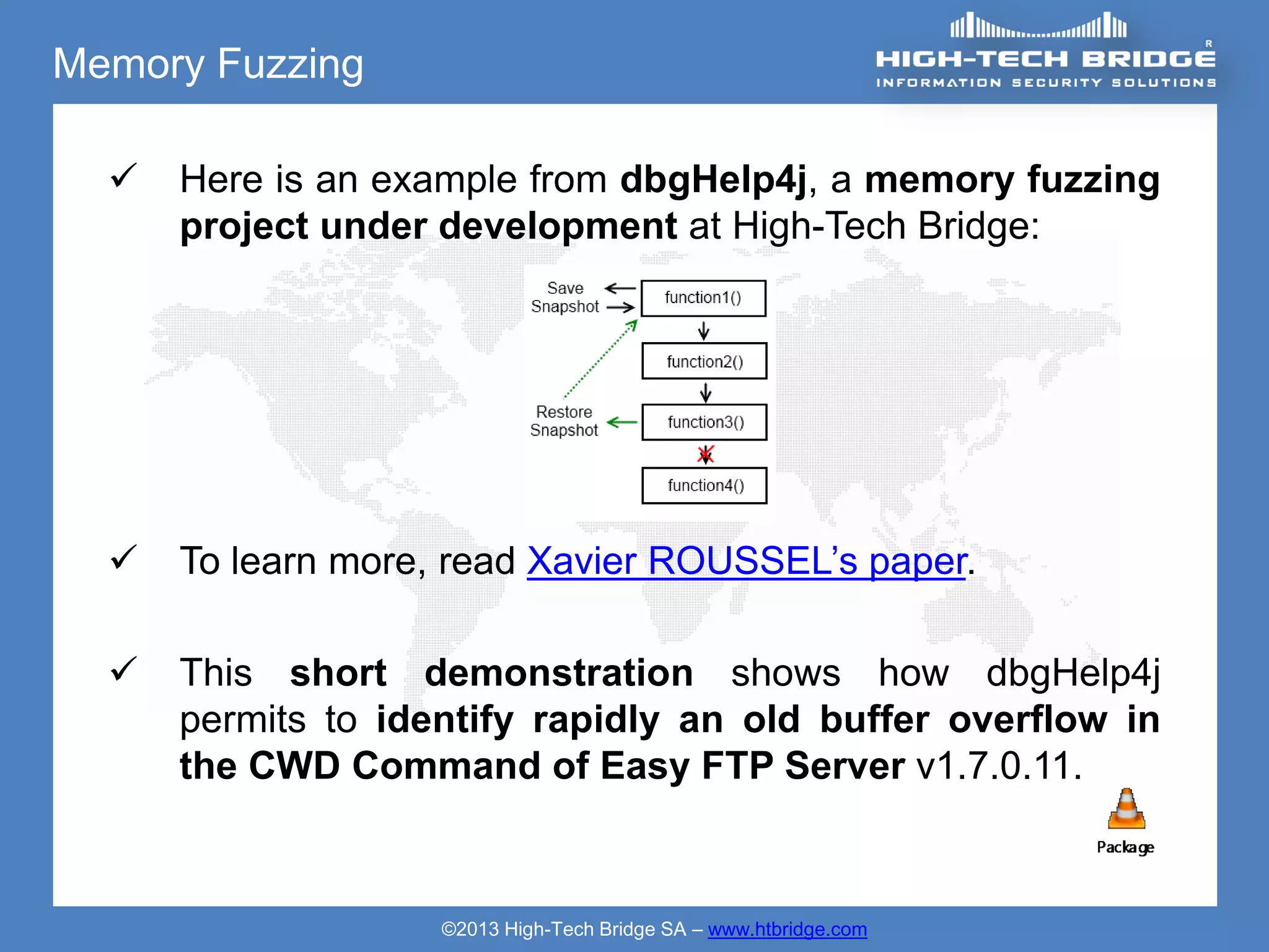 Memory Fuzzing

     Here is an example from dbgHelp4j, a memory fuzzing
      project under development at High-Tech Bridge:




     To learn more, read Xavier ROUSSEL’s paper.

     This short demonstration shows how dbgHelp4j
      permits to identify rapidly an old buffer overflow in
      the CWD Command of Easy FTP Server v1.7.0.11.



                    ©2013 High-Tech Bridge SA – www.htbridge.com
 