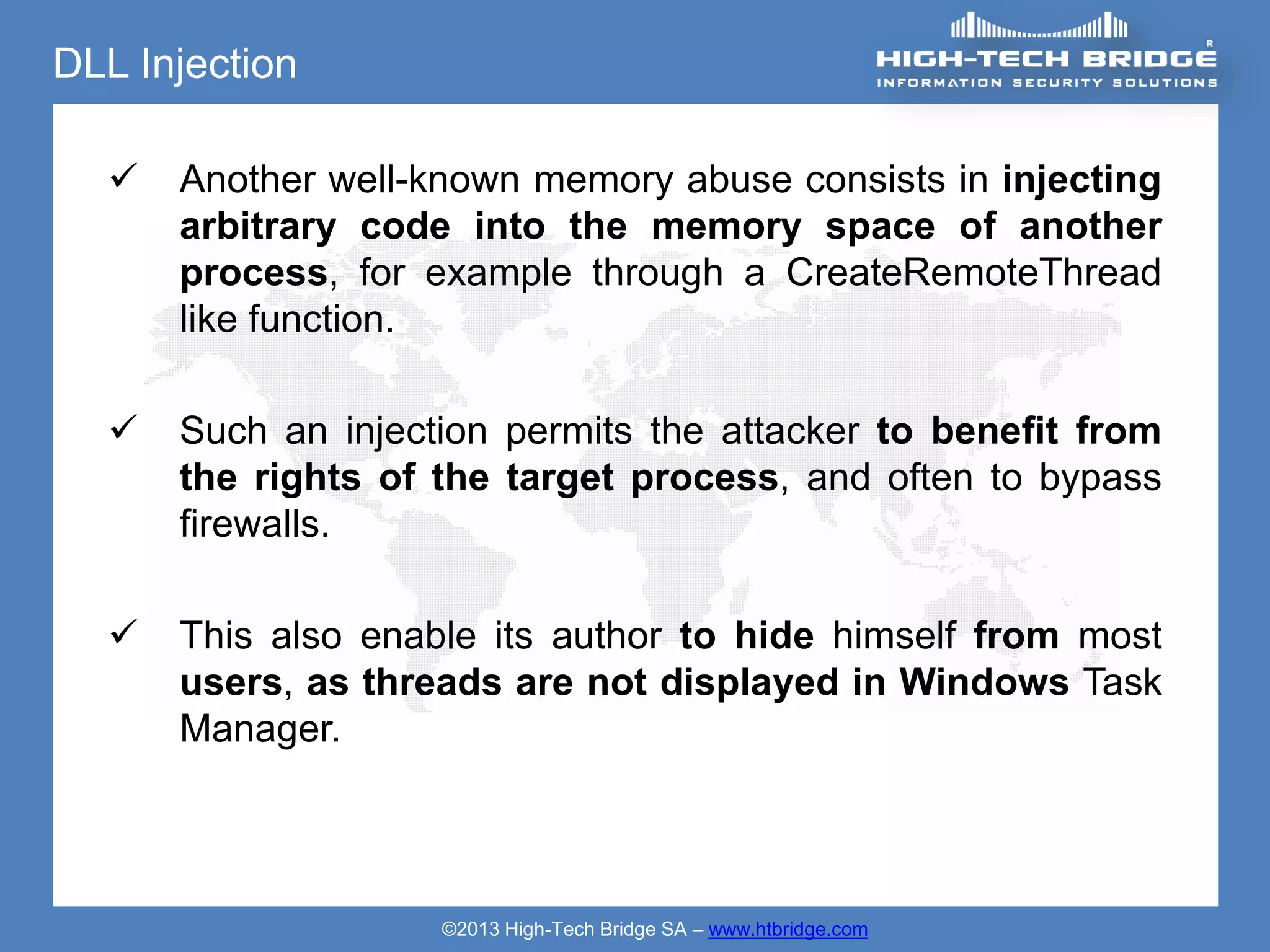 DLL Injection

     Another well-known memory abuse consists in injecting
      arbitrary code into the memory space of another
      process, for example through a CreateRemoteThread
      like function.

     Such an injection permits the attacker to benefit from
      the rights of the target process, and often to bypass
      firewalls.

     This also enable its author to hide himself from most
      users, as threads are not displayed in Windows Task
      Manager.




                    ©2013 High-Tech Bridge SA – www.htbridge.com
 