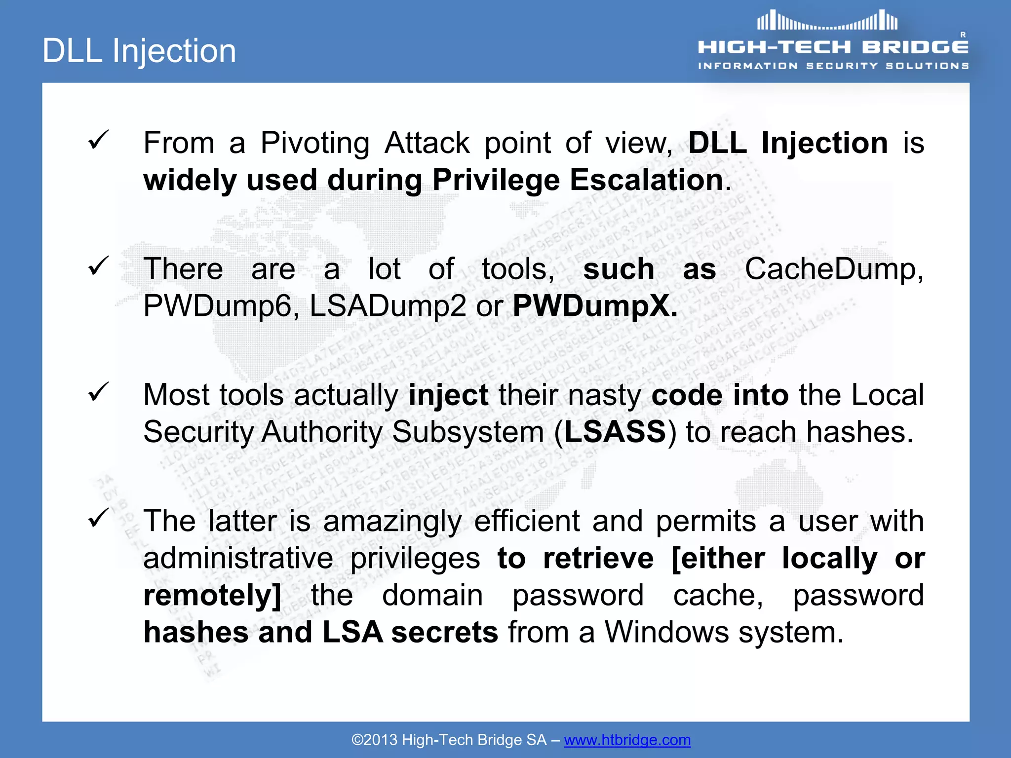 DLL Injection

     From a Pivoting Attack point of view, DLL Injection is
      widely used during Privilege Escalation.

     There are a lot of tools, such as CacheDump,
      PWDump6, LSADump2 or PWDumpX.

     Most tools actually inject their nasty code into the Local
      Security Authority Subsystem (LSASS) to reach hashes.

     The latter is amazingly efficient and permits a user with
      administrative privileges to retrieve [either locally or
      remotely] the domain password cache, password
      hashes and LSA secrets from a Windows system.


                     ©2013 High-Tech Bridge SA – www.htbridge.com
 