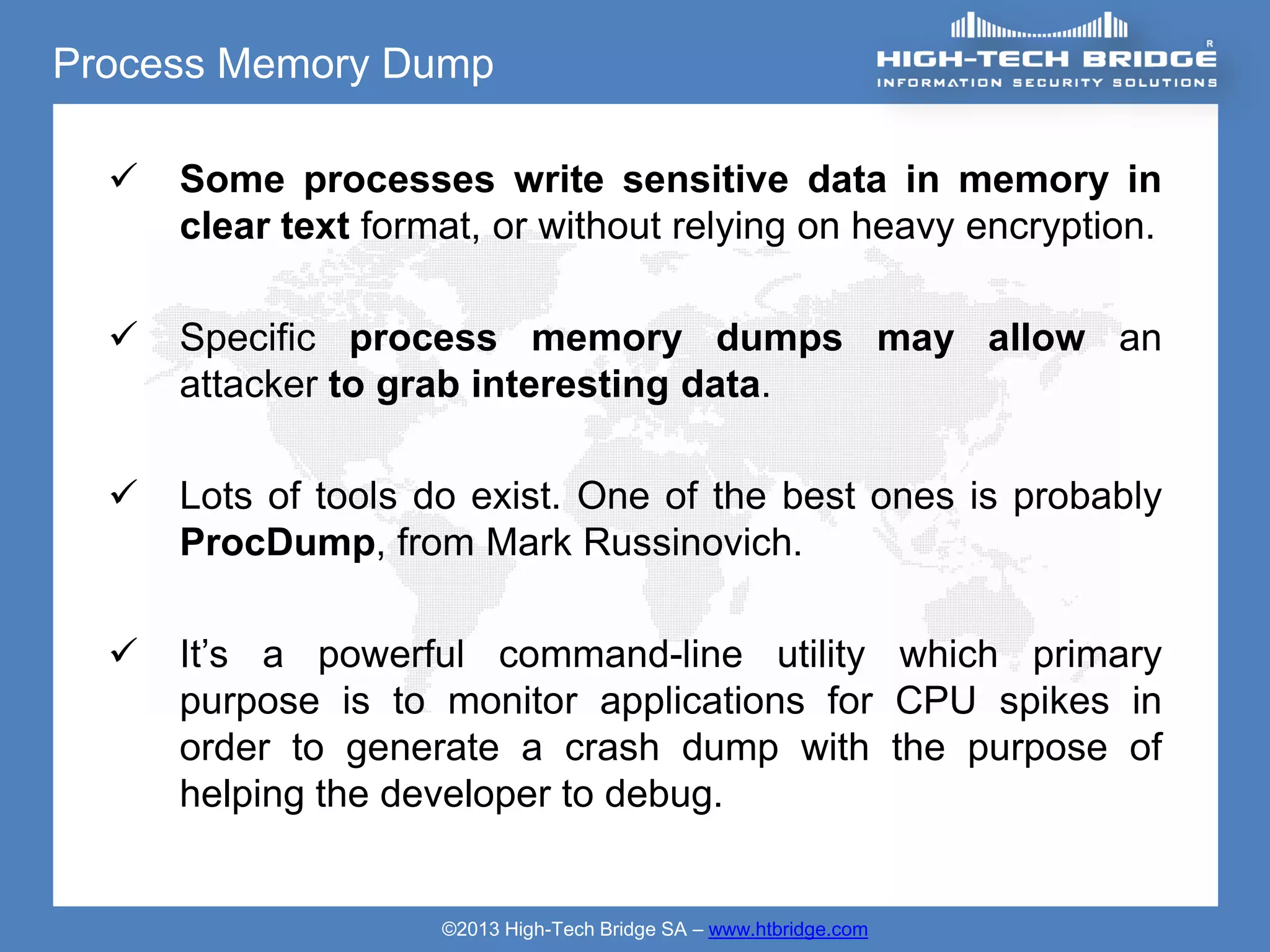 Process Memory Dump

     Some processes write sensitive data in memory in
      clear text format, or without relying on heavy encryption.

     Specific process memory dumps may allow an
      attacker to grab interesting data.

     Lots of tools do exist. One of the best ones is probably
      ProcDump, from Mark Russinovich.

     It’s a powerful command-line utility which primary
      purpose is to monitor applications for CPU spikes in
      order to generate a crash dump with the purpose of
      helping the developer to debug.


                     ©2013 High-Tech Bridge SA – www.htbridge.com
 