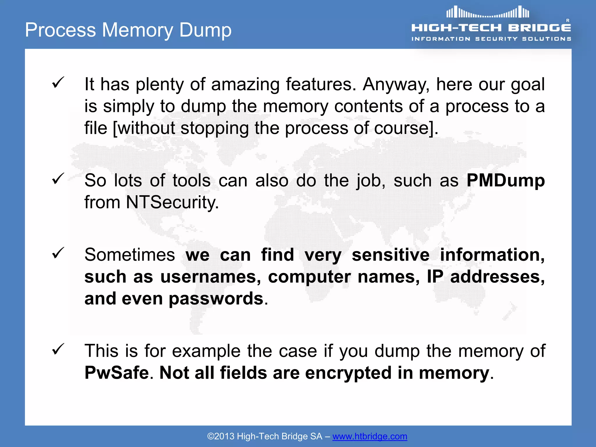 Process Memory Dump

     It has plenty of amazing features. Anyway, here our goal
      is simply to dump the memory contents of a process to a
      file [without stopping the process of course].

     So lots of tools can also do the job, such as PMDump
      from NTSecurity.

     Sometimes we can find very sensitive information,
      such as usernames, computer names, IP addresses,
      and even passwords.

     This is for example the case if you dump the memory of
      PwSafe. Not all fields are encrypted in memory.


                    ©2013 High-Tech Bridge SA – www.htbridge.com
 