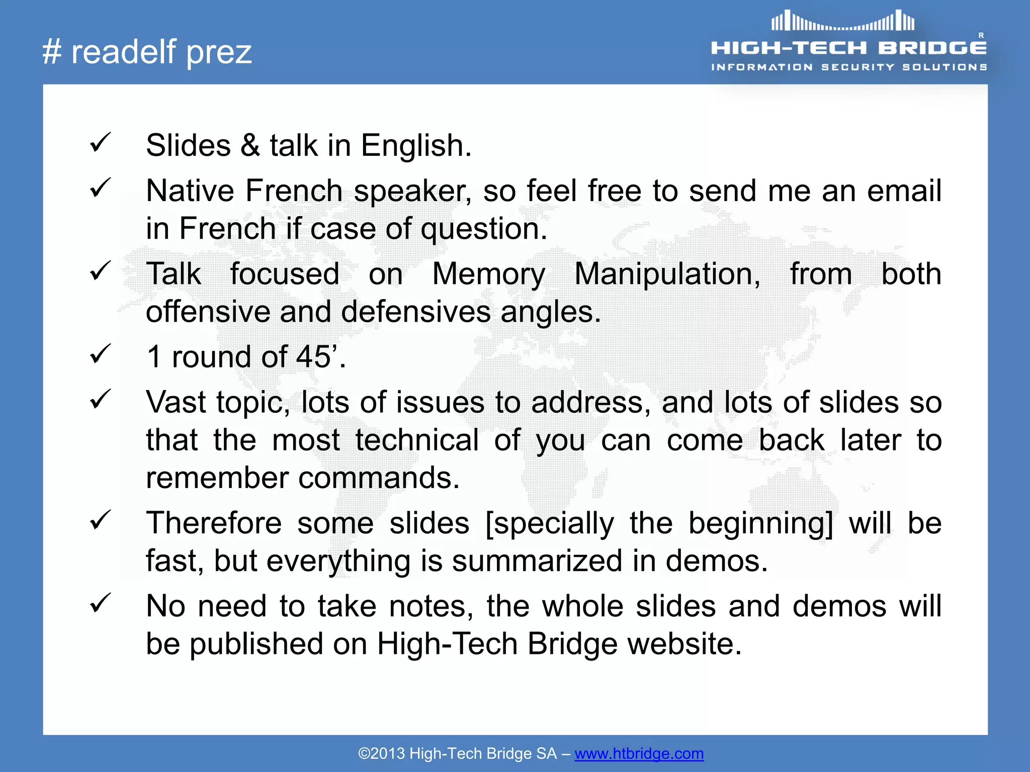 # readelf prez

      Slides & talk in English.
      Native French speaker, so feel free to send me an email
       in French if case of question.
      Talk focused on Memory Manipulation, from both
       offensive and defensives angles.
      1 round of 45’.
      Vast topic, lots of issues to address, and lots of slides so
       that the most technical of you can come back later to
       remember commands.
      Therefore some slides [specially the beginning] will be
       fast, but everything is summarized in demos.
      No need to take notes, the whole slides and demos will
       be published on High-Tech Bridge website.


                       ©2013 High-Tech Bridge SA – www.htbridge.com
 