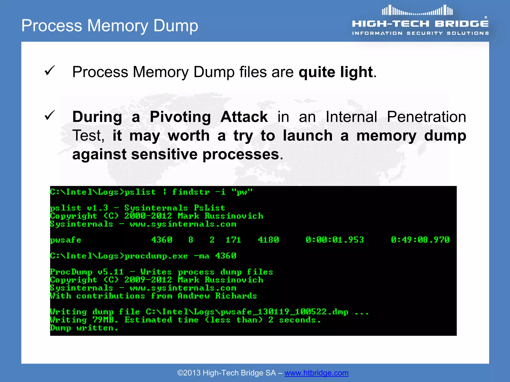 Process Memory Dump

     Process Memory Dump files are quite light.

     During a Pivoting Attack in an Internal Penetration
      Test, it may worth a try to launch a memory dump
      against sensitive processes.




                    ©2013 High-Tech Bridge SA – www.htbridge.com
 