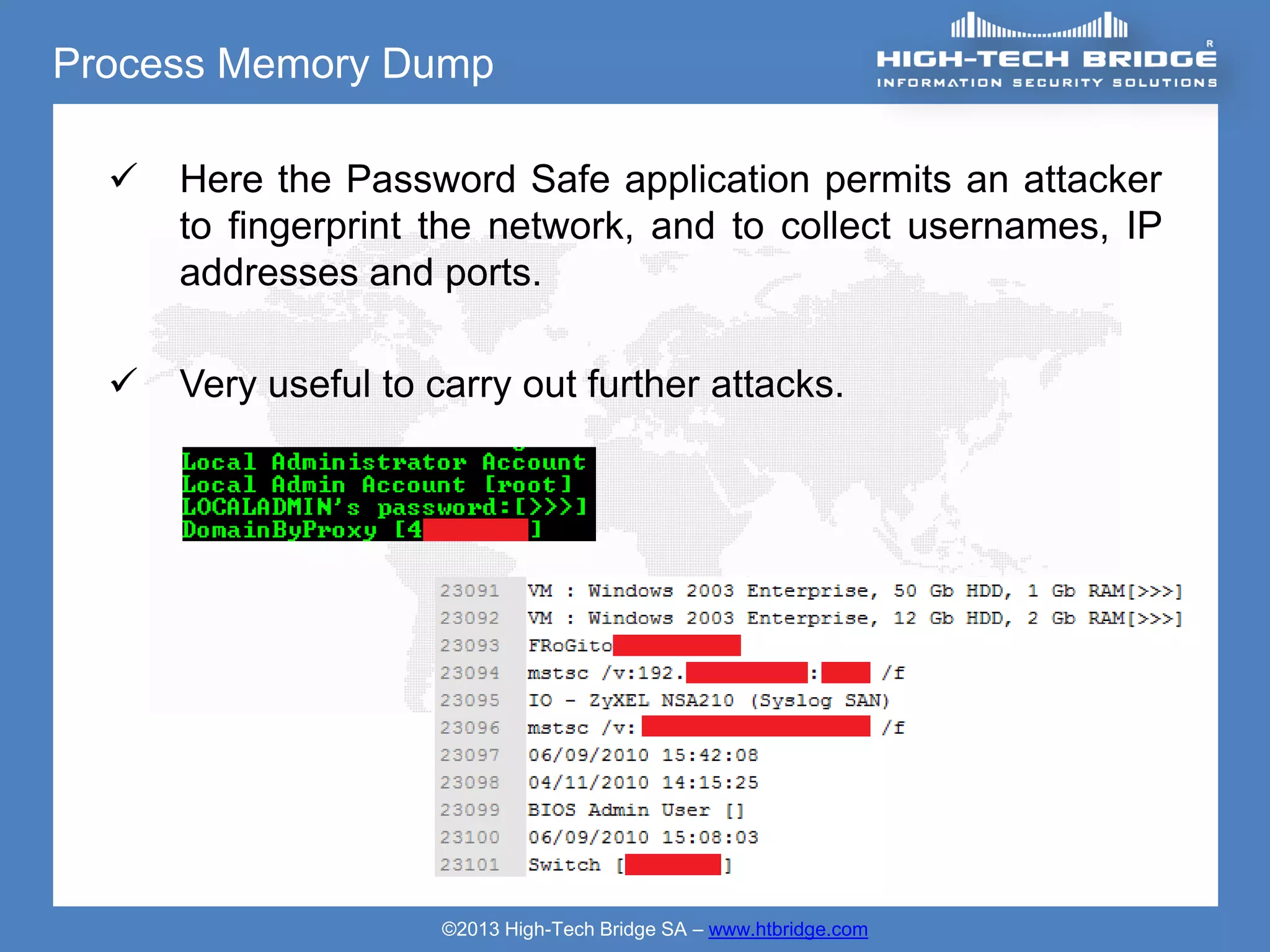 Process Memory Dump

     Here the Password Safe application permits an attacker
      to fingerprint the network, and to collect usernames, IP
      addresses and ports.

     Very useful to carry out further attacks.




                      ©2013 High-Tech Bridge SA – www.htbridge.com
 