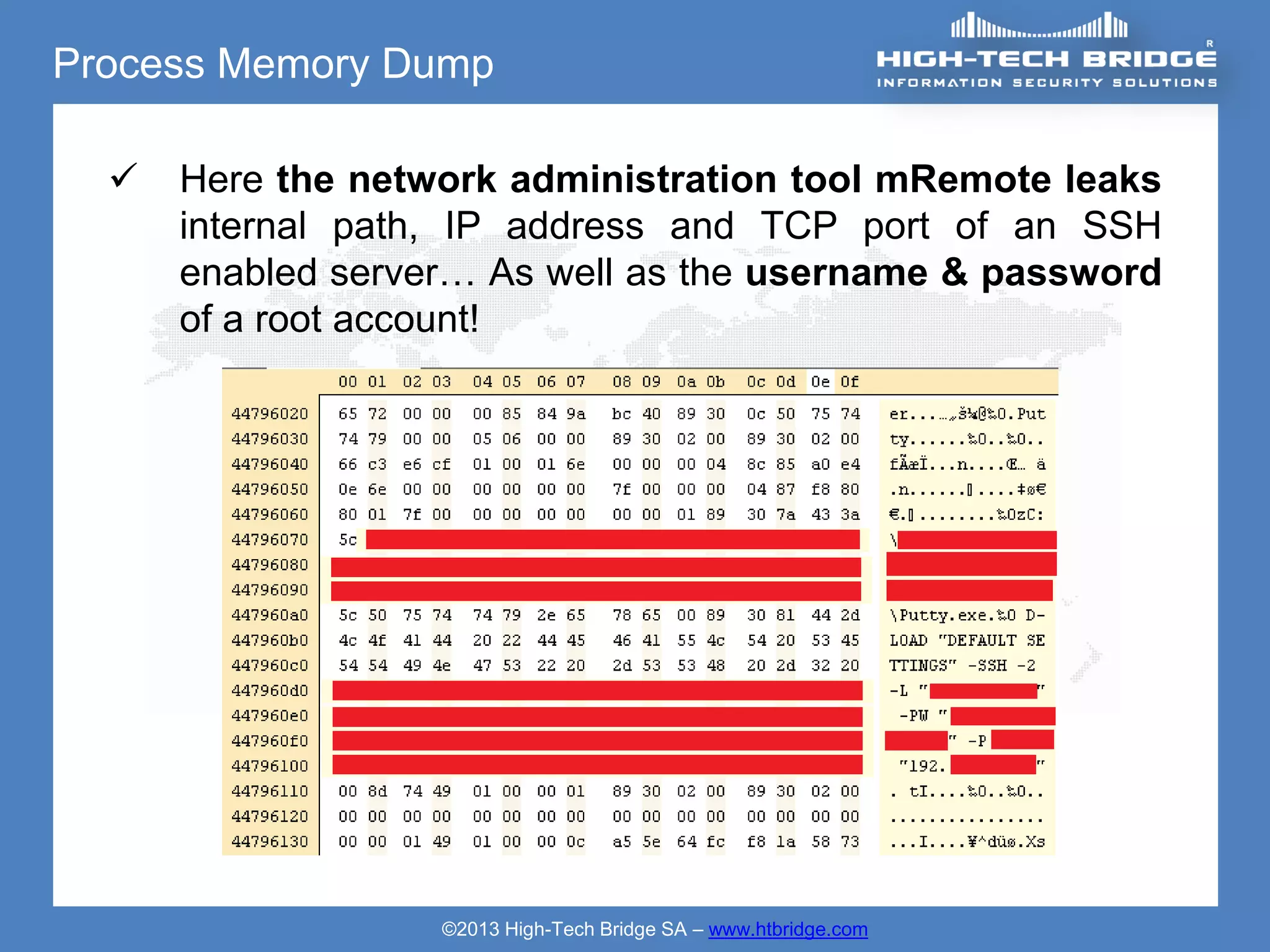 Process Memory Dump

     Here the network administration tool mRemote leaks
      internal path, IP address and TCP port of an SSH
      enabled server… As well as the username & password
      of a root account!




                   ©2013 High-Tech Bridge SA – www.htbridge.com
 