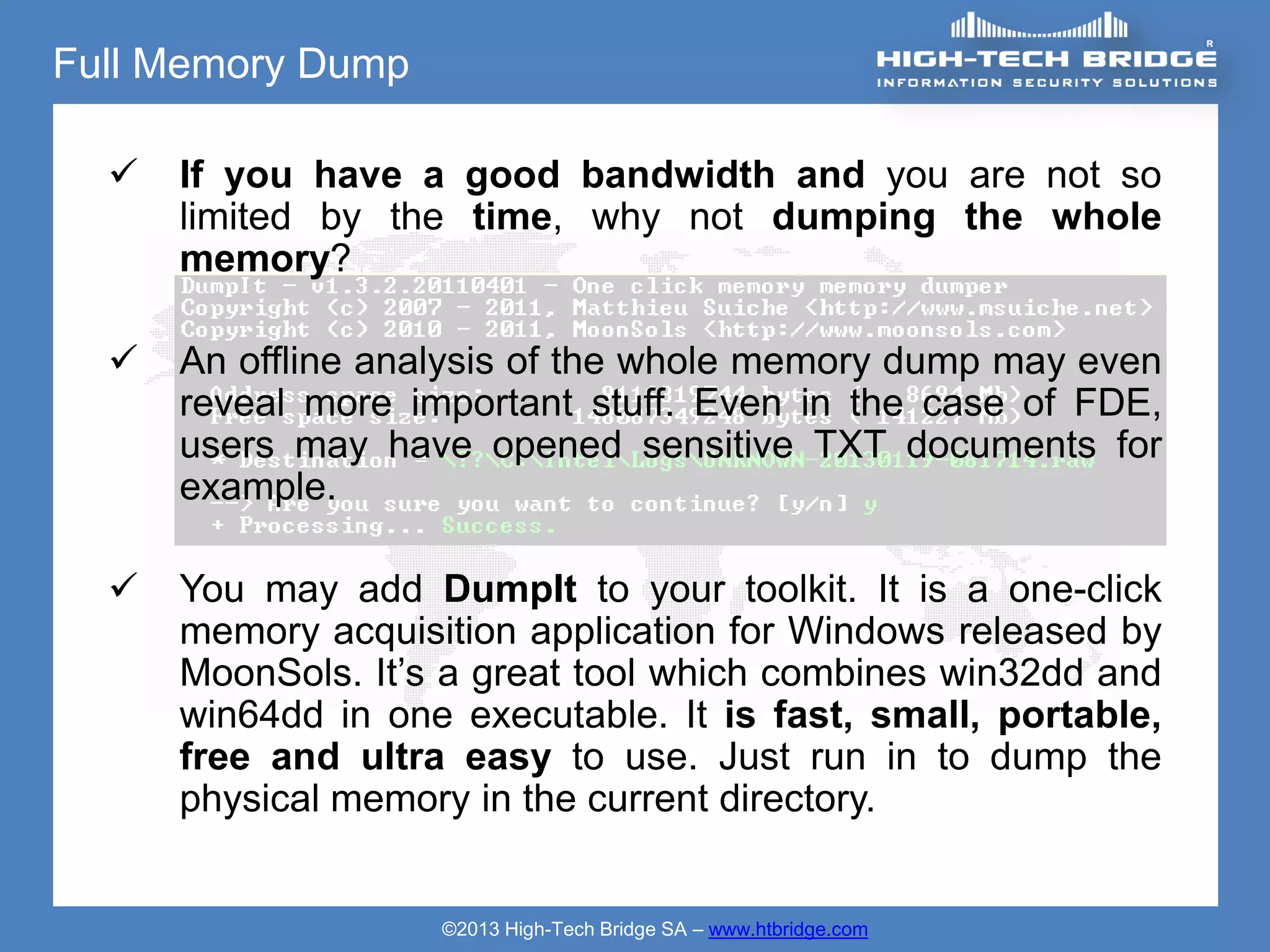 Full Memory Dump

     If you have a good bandwidth and you are not so
      limited by the time, why not dumping the whole
      memory?

     An offline analysis of the whole memory dump may even
      reveal more important stuff. Even in the case of FDE,
      users may have opened sensitive TXT documents for
      example.

     You may add DumpIt to your toolkit. It is a one-click
      memory acquisition application for Windows released by
      MoonSols. It’s a great tool which combines win32dd and
      win64dd in one executable. It is fast, small, portable,
      free and ultra easy to use. Just run in to dump the
      physical memory in the current directory.


                    ©2013 High-Tech Bridge SA – www.htbridge.com
 