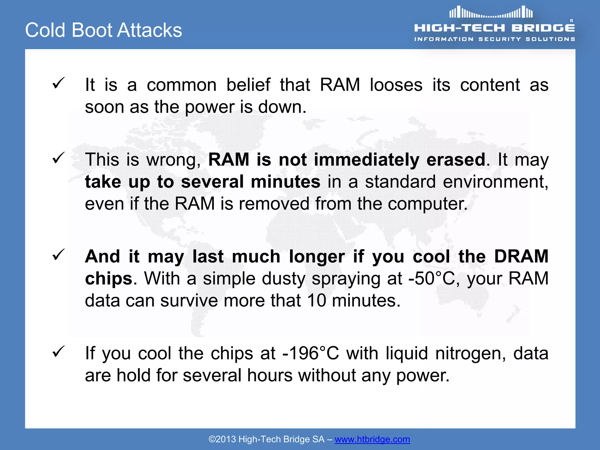 Cold Boot Attacks

     It is a common belief that RAM looses its content as
      soon as the power is down.

     This is wrong, RAM is not immediately erased. It may
      take up to several minutes in a standard environment,
      even if the RAM is removed from the computer.

     And it may last much longer if you cool the DRAM
      chips. With a simple dusty spraying at -50°C, your RAM
      data can survive more that 10 minutes.

     If you cool the chips at -196°C with liquid nitrogen, data
      are hold for several hours without any power.


                     ©2013 High-Tech Bridge SA – www.htbridge.com
 