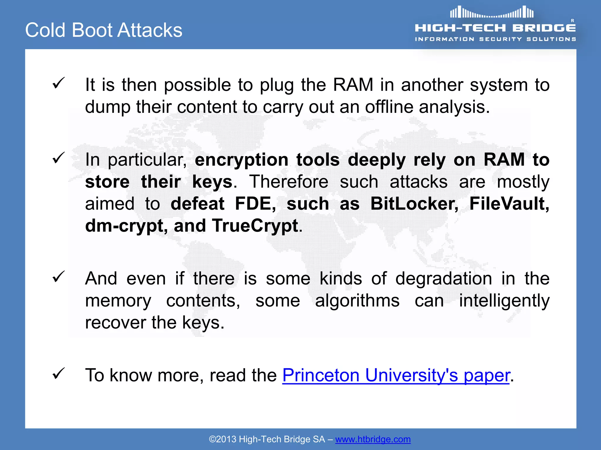 Cold Boot Attacks

     It is then possible to plug the RAM in another system to
      dump their content to carry out an offline analysis.

     In particular, encryption tools deeply rely on RAM to
      store their keys. Therefore such attacks are mostly
      aimed to defeat FDE, such as BitLocker, FileVault,
      dm-crypt, and TrueCrypt.

     And even if there is some kinds of degradation in the
      memory contents, some algorithms can intelligently
      recover the keys.

     To know more, read the Princeton University's paper.


                     ©2013 High-Tech Bridge SA – www.htbridge.com
 