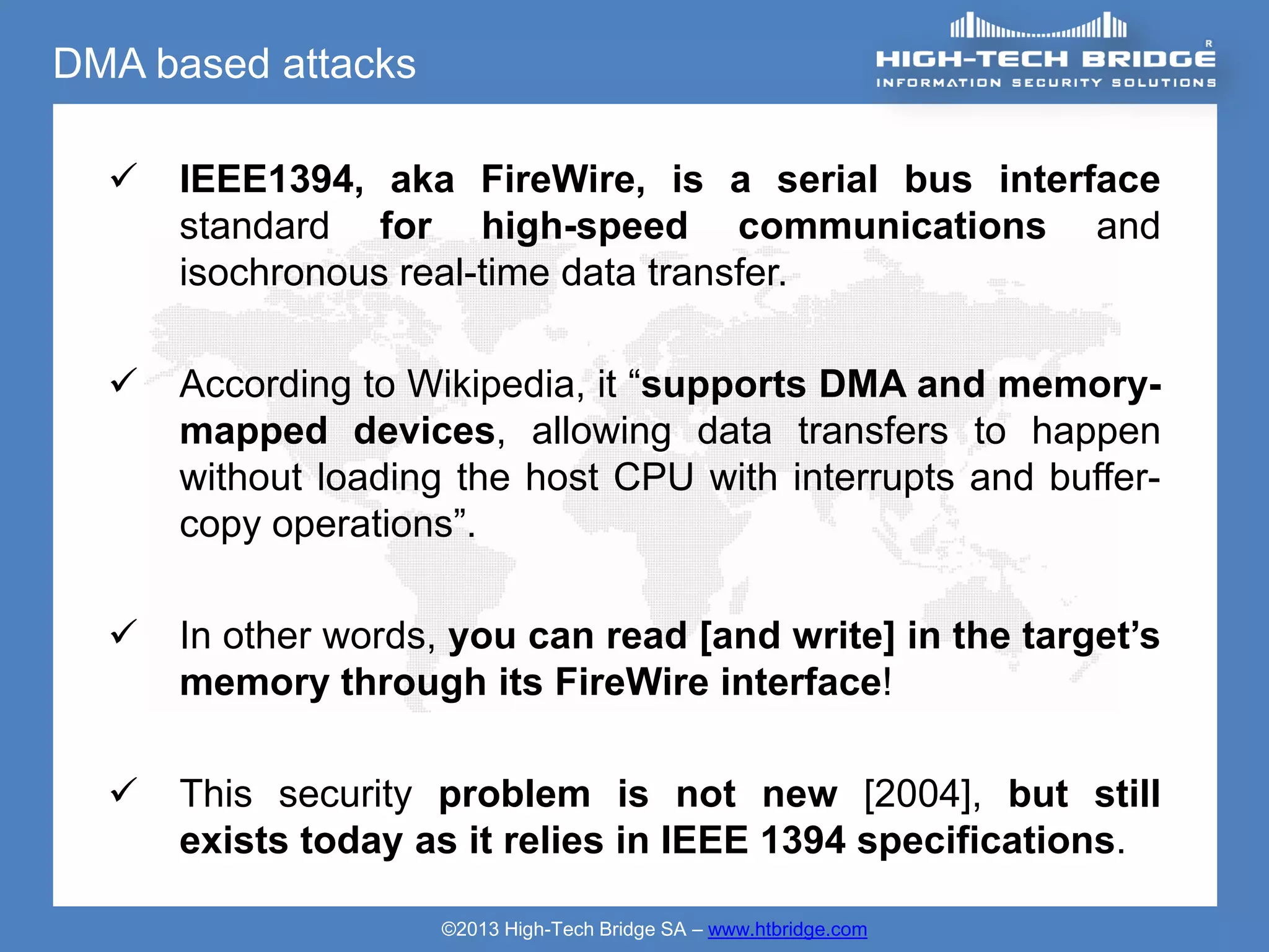 DMA based attacks

     IEEE1394, aka FireWire, is a serial bus interface
      standard for high-speed communications and
      isochronous real-time data transfer.

     According to Wikipedia, it “supports DMA and memory-
      mapped devices, allowing data transfers to happen
      without loading the host CPU with interrupts and buffer-
      copy operations”.

     In other words, you can read [and write] in the target’s
      memory through its FireWire interface!

     This security problem is not new [2004], but still
      exists today as it relies in IEEE 1394 specifications.

                    ©2013 High-Tech Bridge SA – www.htbridge.com
 