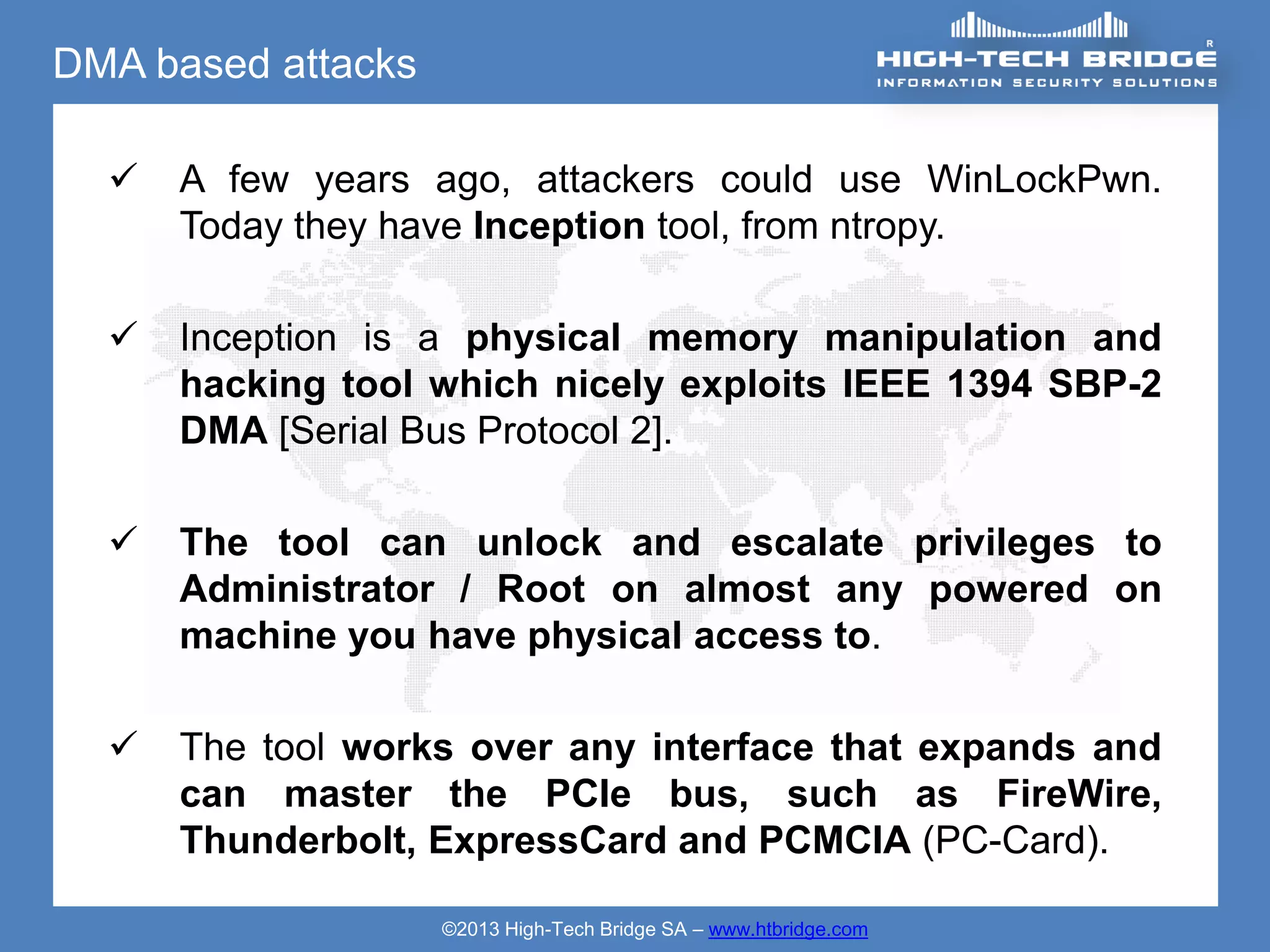 DMA based attacks

     A few years ago, attackers could use WinLockPwn.
      Today they have Inception tool, from ntropy.

     Inception is a physical memory manipulation and
      hacking tool which nicely exploits IEEE 1394 SBP-2
      DMA [Serial Bus Protocol 2].

     The tool can unlock and escalate privileges to
      Administrator / Root on almost any powered on
      machine you have physical access to.

     The tool works over any interface that expands and
      can master the PCIe bus, such as FireWire,
      Thunderbolt, ExpressCard and PCMCIA (PC-Card).

                    ©2013 High-Tech Bridge SA – www.htbridge.com
 