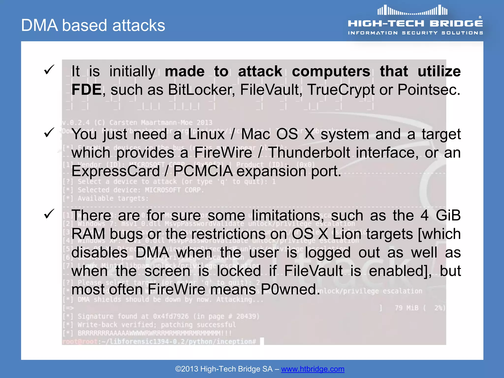 DMA based attacks

     It is initially made to attack computers that utilize
      FDE, such as BitLocker, FileVault, TrueCrypt or Pointsec.

     You just need a Linux / Mac OS X system and a target
      which provides a FireWire / Thunderbolt interface, or an
      ExpressCard / PCMCIA expansion port.

     There are for sure some limitations, such as the 4 GiB
      RAM bugs or the restrictions on OS X Lion targets [which
      disables DMA when the user is logged out as well as
      when the screen is locked if FileVault is enabled], but
      most often FireWire means P0wned.




                     ©2013 High-Tech Bridge SA – www.htbridge.com
 