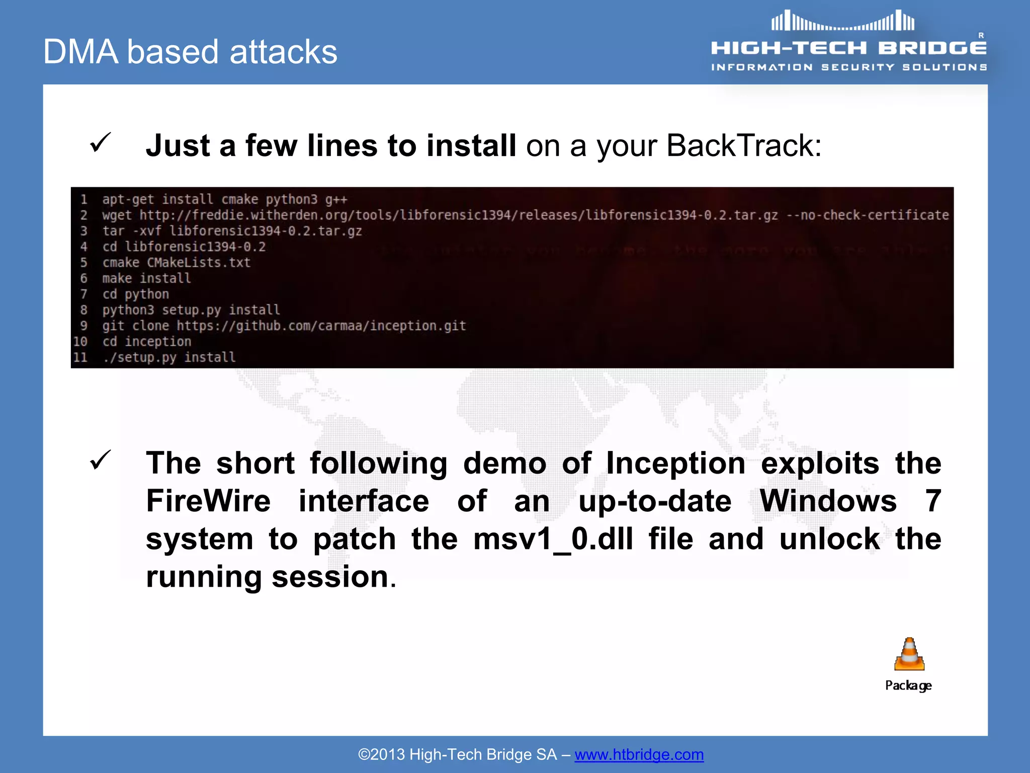 DMA based attacks

     Just a few lines to install on a your BackTrack:




     The short following demo of Inception exploits the
      FireWire interface of an up-to-date Windows 7
      system to patch the msv1_0.dll file and unlock the
      running session.




                     ©2013 High-Tech Bridge SA – www.htbridge.com
 