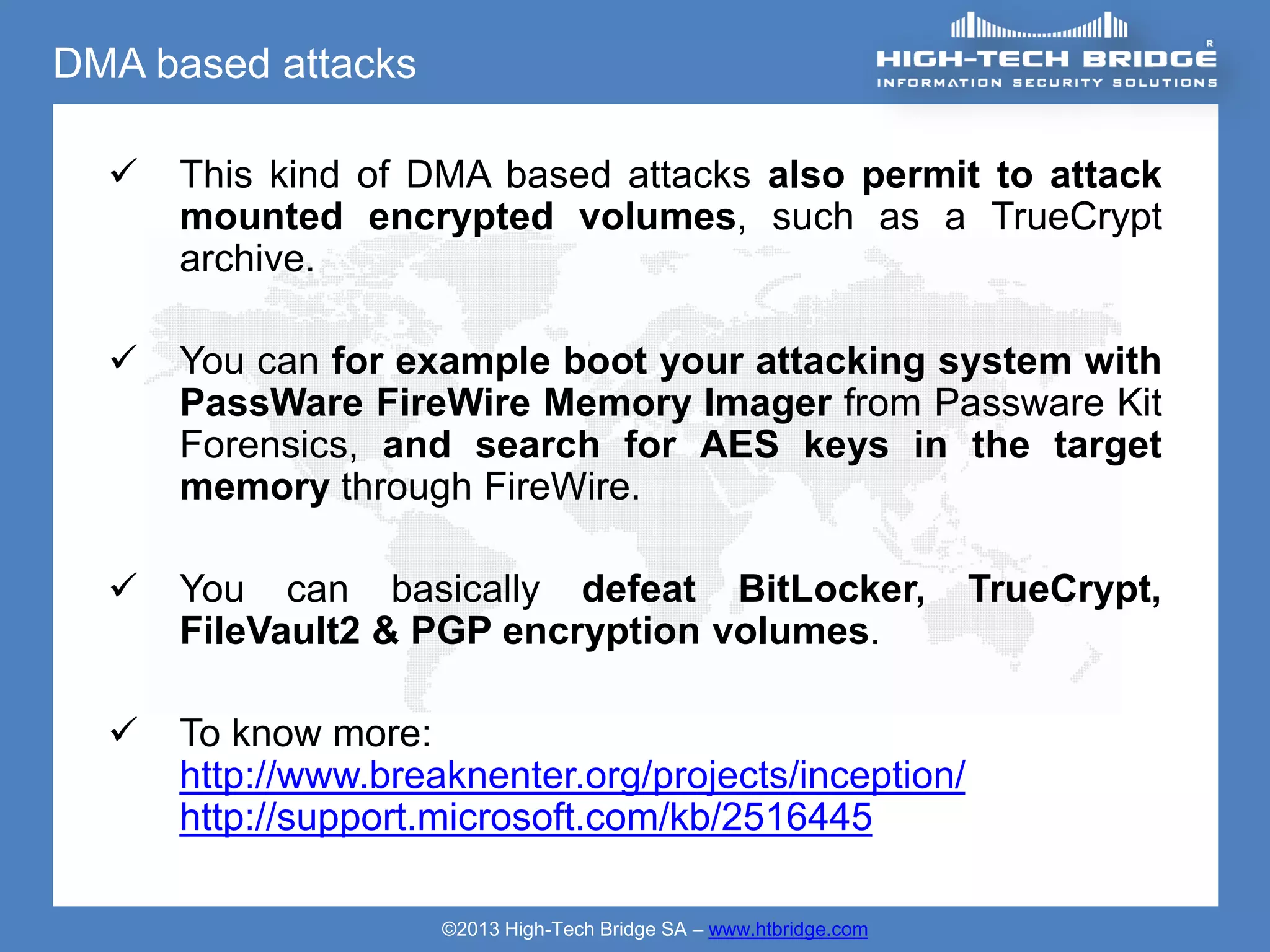 DMA based attacks

     This kind of DMA based attacks also permit to attack
      mounted encrypted volumes, such as a TrueCrypt
      archive.

     You can for example boot your attacking system with
      PassWare FireWire Memory Imager from Passware Kit
      Forensics, and search for AES keys in the target
      memory through FireWire.

     You can basically defeat BitLocker,                           TrueCrypt,
      FileVault2 & PGP encryption volumes.

     To know more:
      http://www.breaknenter.org/projects/inception/
      http://support.microsoft.com/kb/2516445

                     ©2013 High-Tech Bridge SA – www.htbridge.com
 