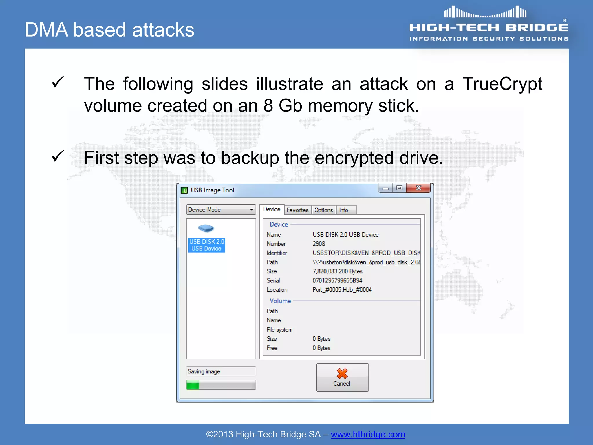 DMA based attacks

     The following slides illustrate an attack on a TrueCrypt
      volume created on an 8 Gb memory stick.

     First step was to backup the encrypted drive.




                     ©2013 High-Tech Bridge SA – www.htbridge.com
 