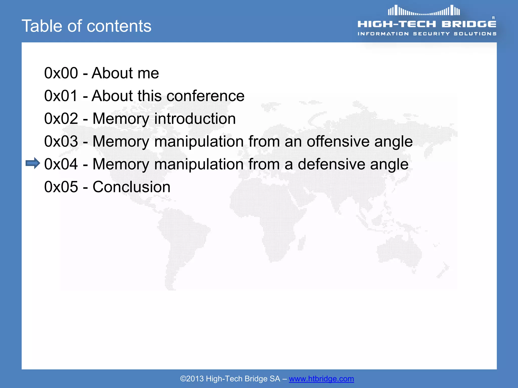 Table of contents

  0x00 - About me
  0x01 - About this conference
  0x02 - Memory introduction
  0x03 - Memory manipulation from an offensive angle
  0x04 - Memory manipulation from a defensive angle
  0x05 - Conclusion




                    ©2013 High-Tech Bridge SA – www.htbridge.com
 