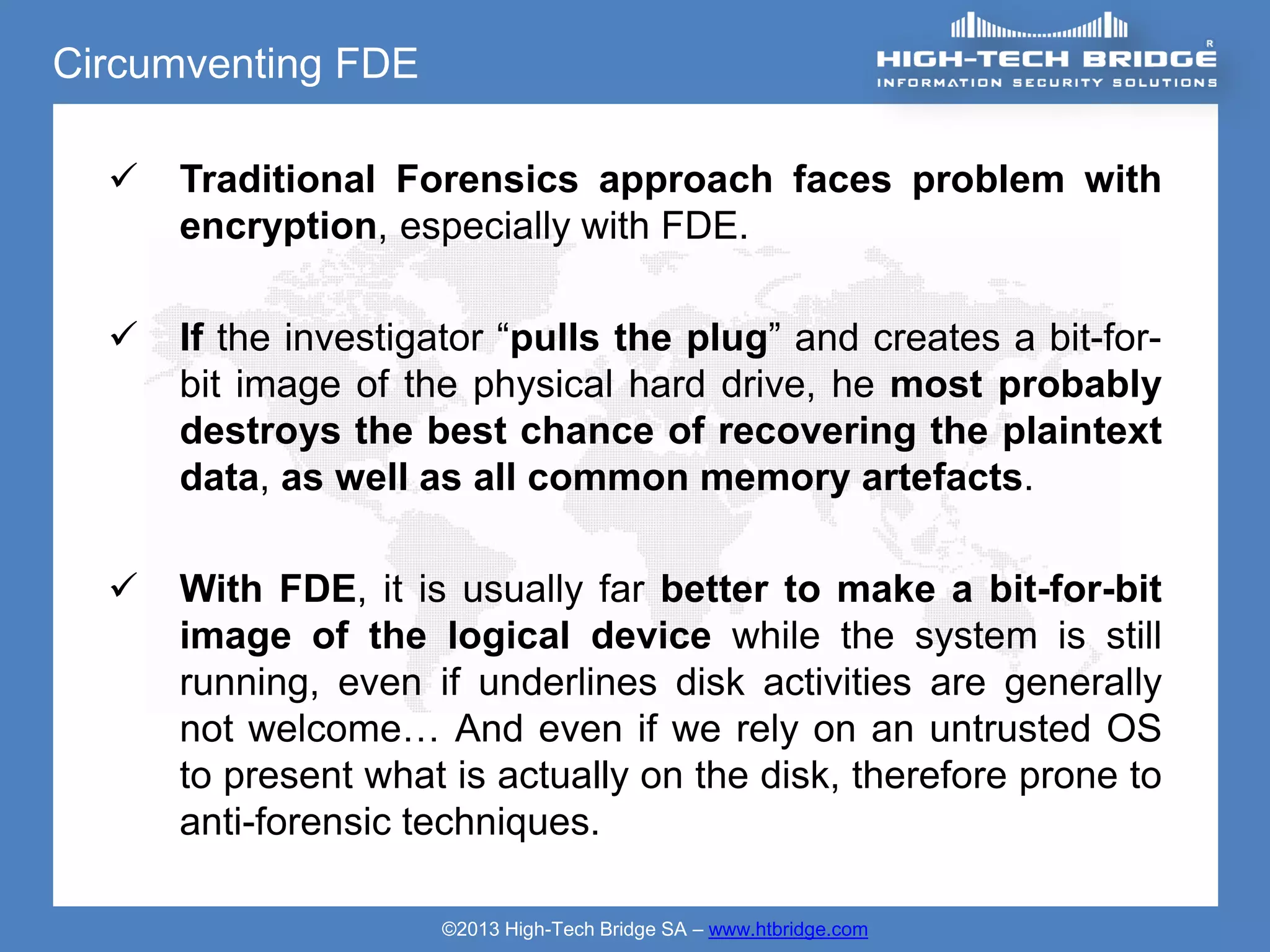 Circumventing FDE

     Traditional Forensics approach faces problem with
      encryption, especially with FDE.

     If the investigator “pulls the plug” and creates a bit-for-
      bit image of the physical hard drive, he most probably
      destroys the best chance of recovering the plaintext
      data, as well as all common memory artefacts.

     With FDE, it is usually far better to make a bit-for-bit
      image of the logical device while the system is still
      running, even if underlines disk activities are generally
      not welcome… And even if we rely on an untrusted OS
      to present what is actually on the disk, therefore prone to
      anti-forensic techniques.

                     ©2013 High-Tech Bridge SA – www.htbridge.com
 