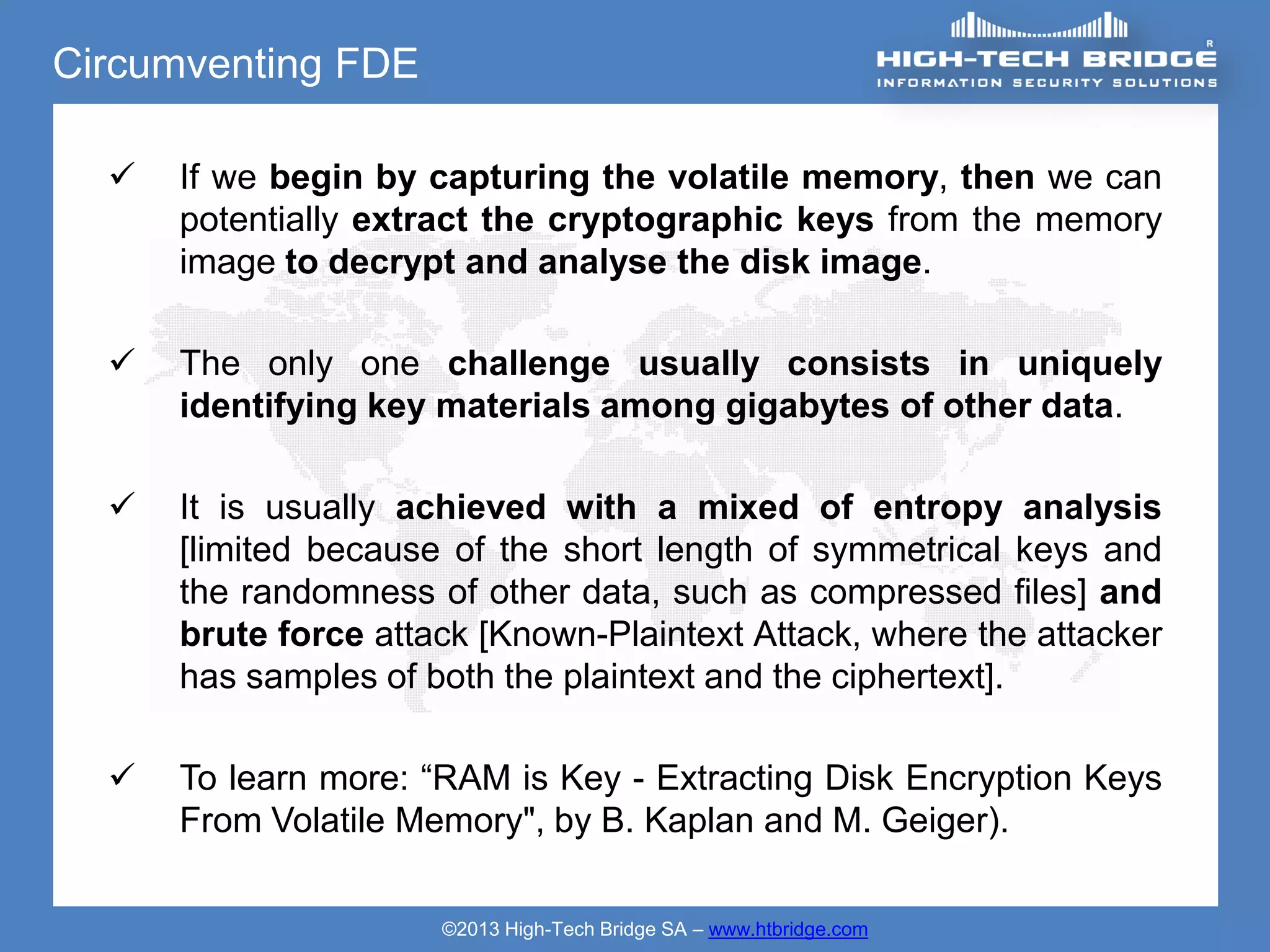 Circumventing FDE

     If we begin by capturing the volatile memory, then we can
      potentially extract the cryptographic keys from the memory
      image to decrypt and analyse the disk image.

     The only one challenge usually consists in uniquely
      identifying key materials among gigabytes of other data.

     It is usually achieved with a mixed of entropy analysis
      [limited because of the short length of symmetrical keys and
      the randomness of other data, such as compressed files] and
      brute force attack [Known-Plaintext Attack, where the attacker
      has samples of both the plaintext and the ciphertext].

     To learn more: “RAM is Key - Extracting Disk Encryption Keys
      From Volatile Memory", by B. Kaplan and M. Geiger).

                      ©2013 High-Tech Bridge SA – www.htbridge.com
 