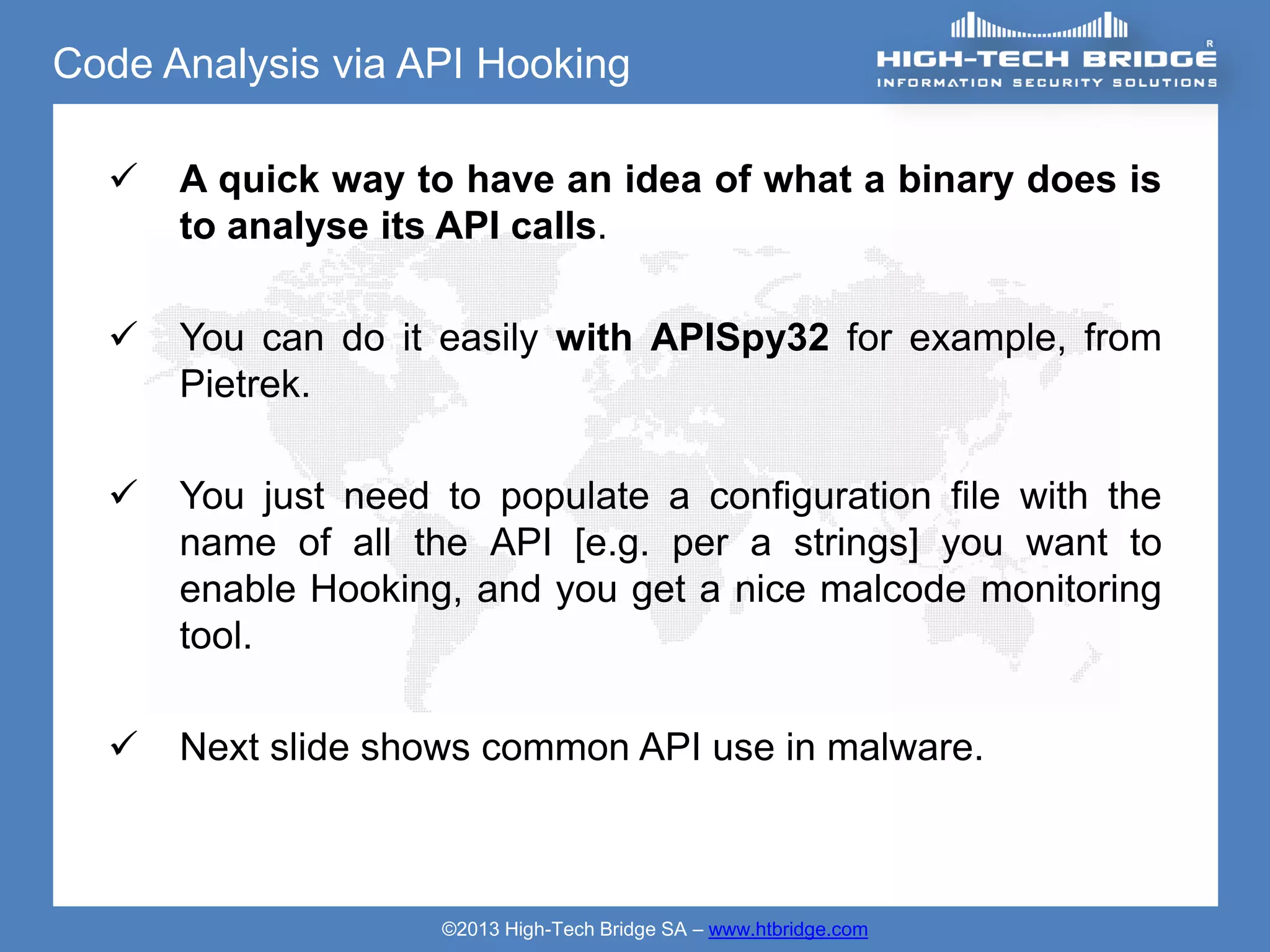 Code Analysis via API Hooking

     A quick way to have an idea of what a binary does is
      to analyse its API calls.

     You can do it easily with APISpy32 for example, from
      Pietrek.

     You just need to populate a configuration file with the
      name of all the API [e.g. per a strings] you want to
      enable Hooking, and you get a nice malcode monitoring
      tool.

     Next slide shows common API use in malware.



                    ©2013 High-Tech Bridge SA – www.htbridge.com
 