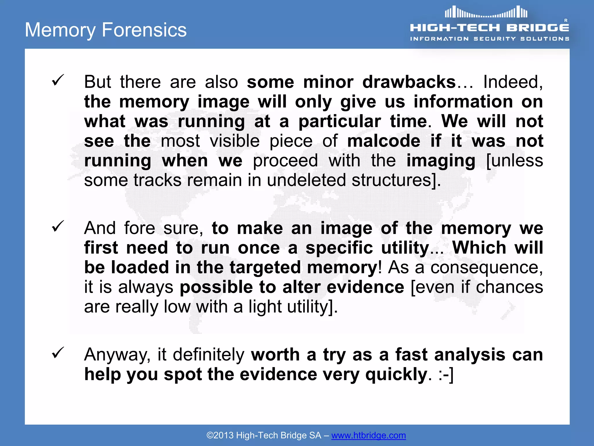 Memory Forensics

     But there are also some minor drawbacks… Indeed,
      the memory image will only give us information on
      what was running at a particular time. We will not
      see the most visible piece of malcode if it was not
      running when we proceed with the imaging [unless
      some tracks remain in undeleted structures].

     And fore sure, to make an image of the memory we
      first need to run once a specific utility... Which will
      be loaded in the targeted memory! As a consequence,
      it is always possible to alter evidence [even if chances
      are really low with a light utility].

     Anyway, it definitely worth a try as a fast analysis can
      help you spot the evidence very quickly. :-]


                    ©2013 High-Tech Bridge SA – www.htbridge.com
 
