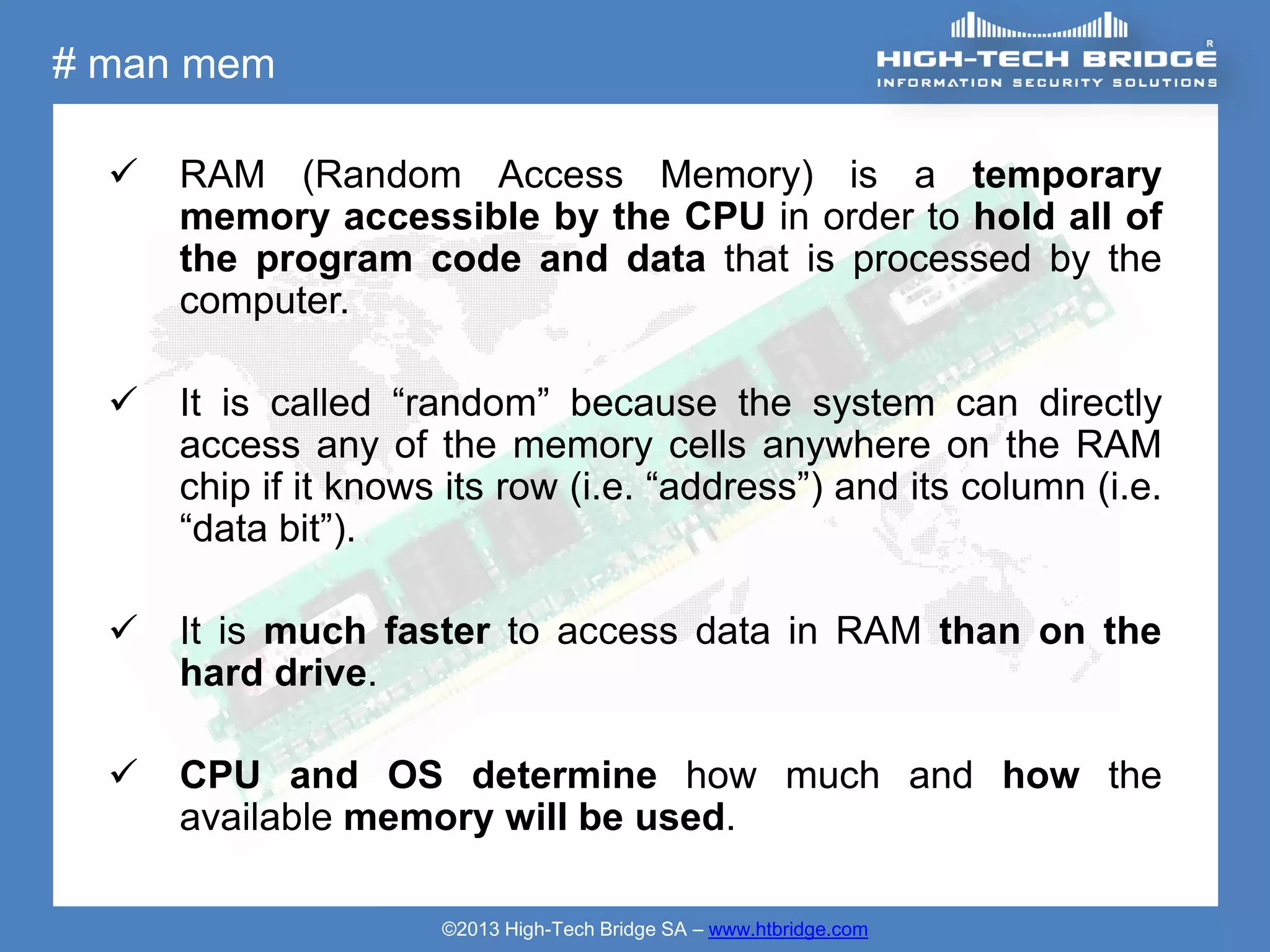 # man mem

     RAM (Random Access Memory) is a temporary
      memory accessible by the CPU in order to hold all of
      the program code and data that is processed by the
      computer.

     It is called “random” because the system can directly
      access any of the memory cells anywhere on the RAM
      chip if it knows its row (i.e. “address”) and its column (i.e.
      “data bit”).

     It is much faster to access data in RAM than on the
      hard drive.

     CPU and OS determine how much and how the
      available memory will be used.

                      ©2013 High-Tech Bridge SA – www.htbridge.com
 
