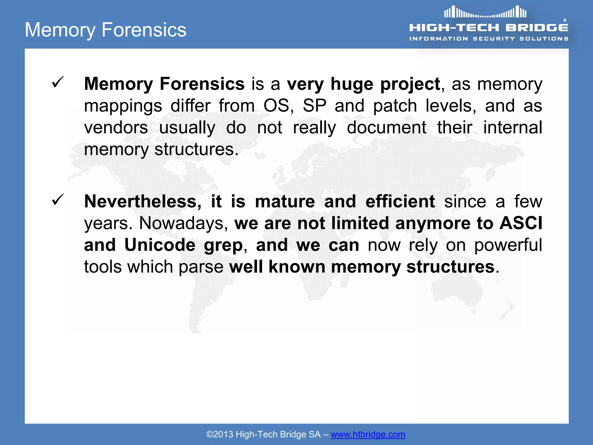 Memory Forensics

     Memory Forensics is a very huge project, as memory
      mappings differ from OS, SP and patch levels, and as
      vendors usually do not really document their internal
      memory structures.

     Nevertheless, it is mature and efficient since a few
      years. Nowadays, we are not limited anymore to ASCI
      and Unicode grep, and we can now rely on powerful
      tools which parse well known memory structures.




                    ©2013 High-Tech Bridge SA – www.htbridge.com
 