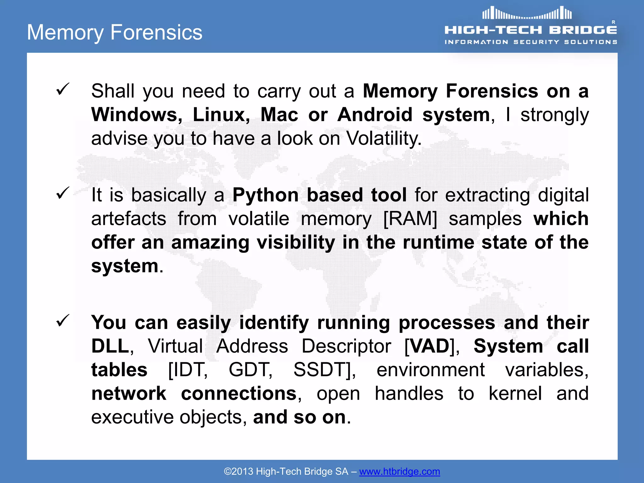 Memory Forensics

     Shall you need to carry out a Memory Forensics on a
      Windows, Linux, Mac or Android system, I strongly
      advise you to have a look on Volatility.

     It is basically a Python based tool for extracting digital
      artefacts from volatile memory [RAM] samples which
      offer an amazing visibility in the runtime state of the
      system.

     You can easily identify running processes and their
      DLL, Virtual Address Descriptor [VAD], System call
      tables [IDT, GDT, SSDT], environment variables,
      network connections, open handles to kernel and
      executive objects, and so on.

                     ©2013 High-Tech Bridge SA – www.htbridge.com
 
