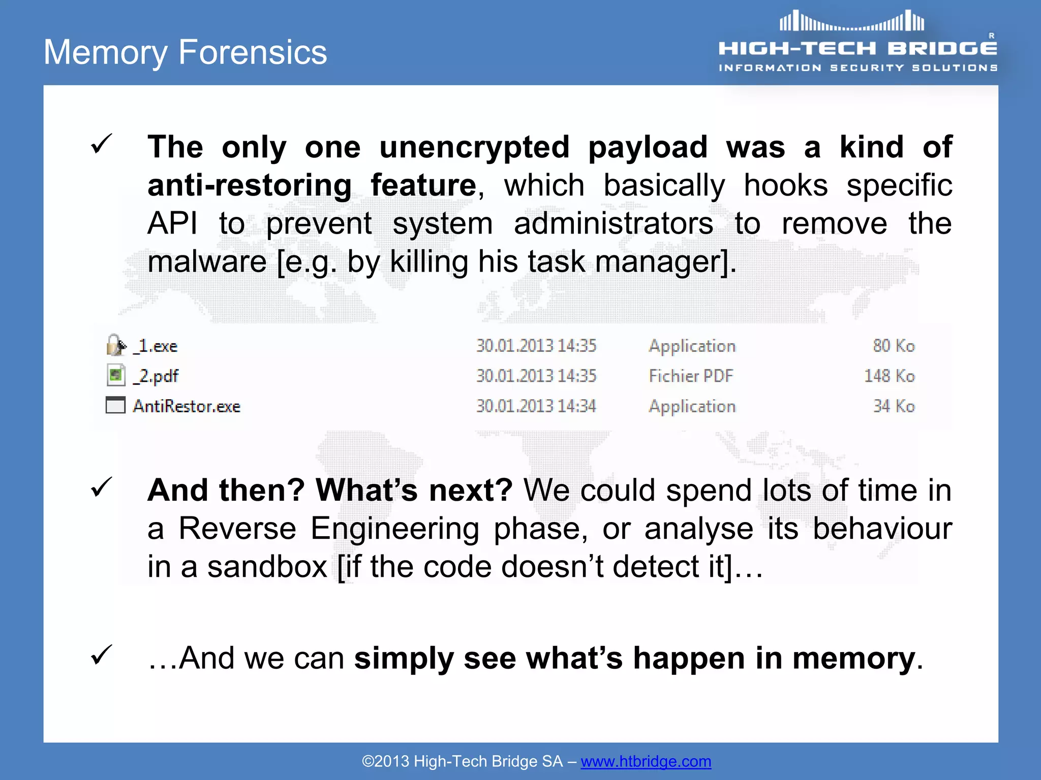 Memory Forensics

     The only one unencrypted payload was a kind of
      anti-restoring feature, which basically hooks specific
      API to prevent system administrators to remove the
      malware [e.g. by killing his task manager].




     And then? What’s next? We could spend lots of time in
      a Reverse Engineering phase, or analyse its behaviour
      in a sandbox [if the code doesn’t detect it]…

     …And we can simply see what’s happen in memory.


                    ©2013 High-Tech Bridge SA – www.htbridge.com
 