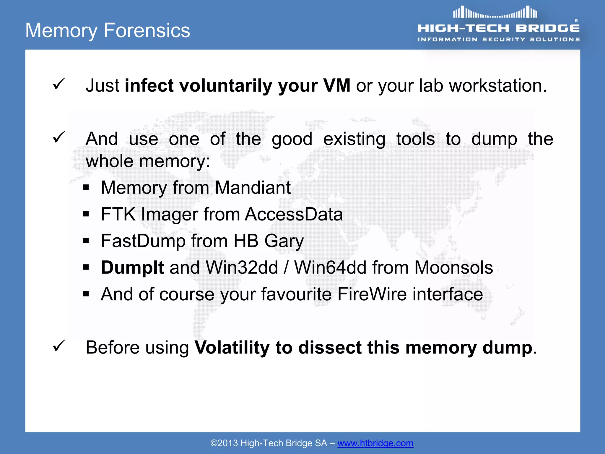 Memory Forensics

     Just infect voluntarily your VM or your lab workstation.

     And use one of the good existing tools to dump the
      whole memory:
       Memory from Mandiant
       FTK Imager from AccessData
       FastDump from HB Gary
       DumpIt and Win32dd / Win64dd from Moonsols
       And of course your favourite FireWire interface

     Before using Volatility to dissect this memory dump.




                     ©2013 High-Tech Bridge SA – www.htbridge.com
 