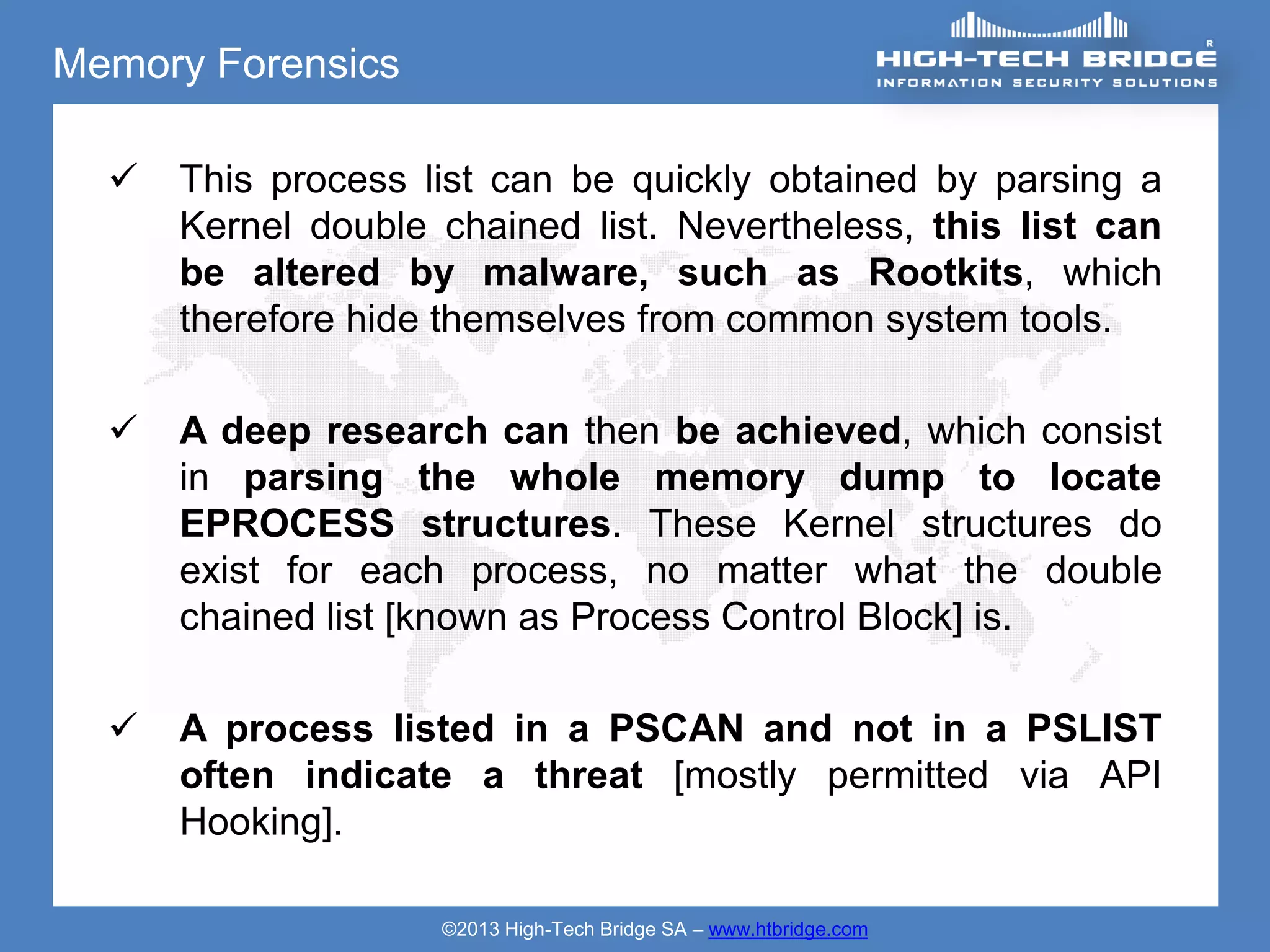 Memory Forensics

     This process list can be quickly obtained by parsing a
      Kernel double chained list. Nevertheless, this list can
      be altered by malware, such as Rootkits, which
      therefore hide themselves from common system tools.

     A deep research can then be achieved, which consist
      in parsing the whole memory dump to locate
      EPROCESS structures. These Kernel structures do
      exist for each process, no matter what the double
      chained list [known as Process Control Block] is.

     A process listed in a PSCAN and not in a PSLIST
      often indicate a threat [mostly permitted via API
      Hooking].

                    ©2013 High-Tech Bridge SA – www.htbridge.com
 