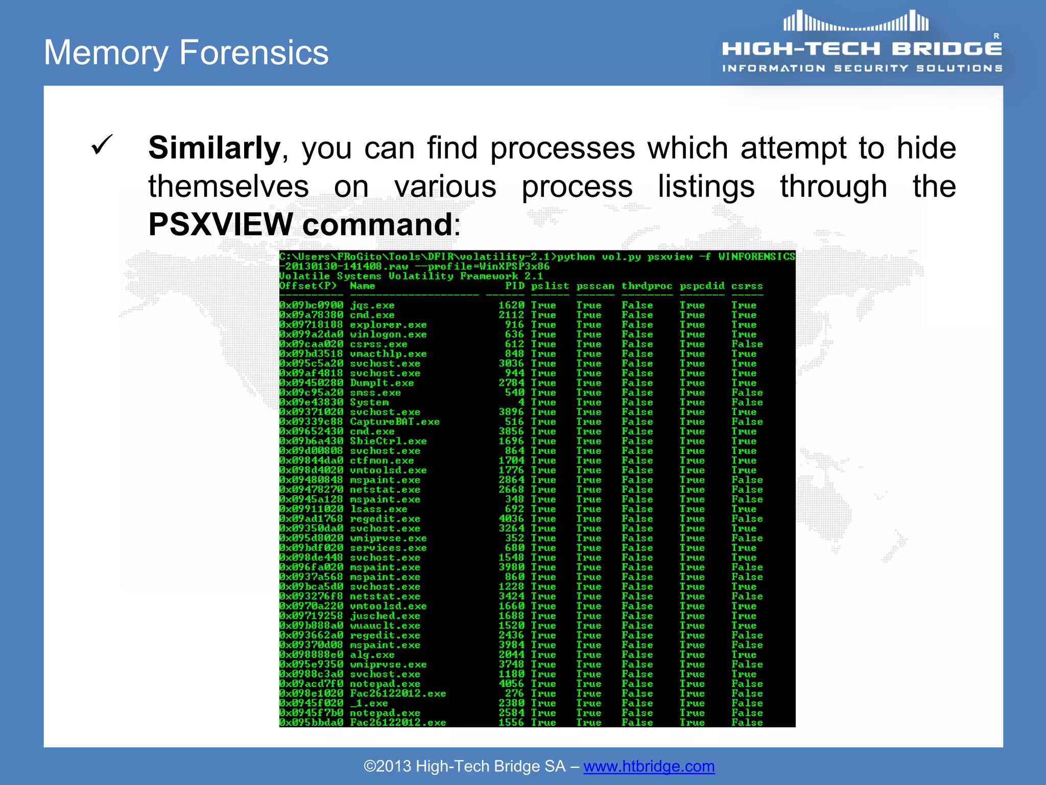 Memory Forensics

     Similarly, you can find processes which attempt to hide
      themselves on various process listings through the
      PSXVIEW command:




                    ©2013 High-Tech Bridge SA – www.htbridge.com
 