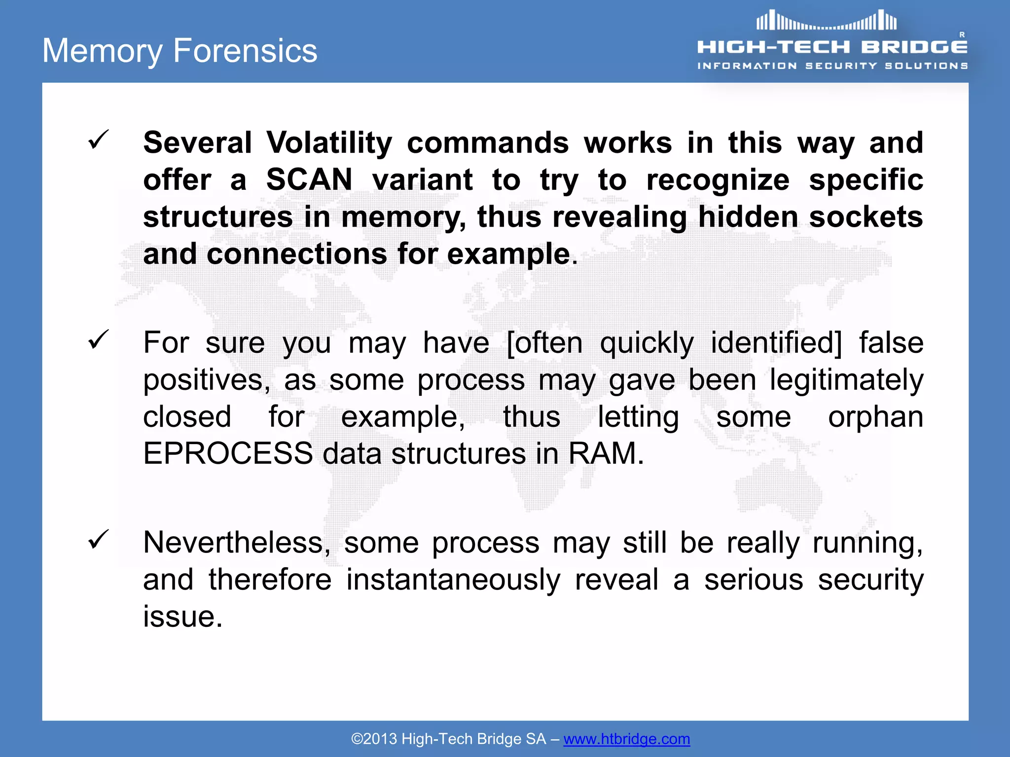 Memory Forensics

     Several Volatility commands works in this way and
      offer a SCAN variant to try to recognize specific
      structures in memory, thus revealing hidden sockets
      and connections for example.

     For sure you may have [often quickly identified] false
      positives, as some process may gave been legitimately
      closed for example, thus letting some orphan
      EPROCESS data structures in RAM.

     Nevertheless, some process may still be really running,
      and therefore instantaneously reveal a serious security
      issue.


                    ©2013 High-Tech Bridge SA – www.htbridge.com
 