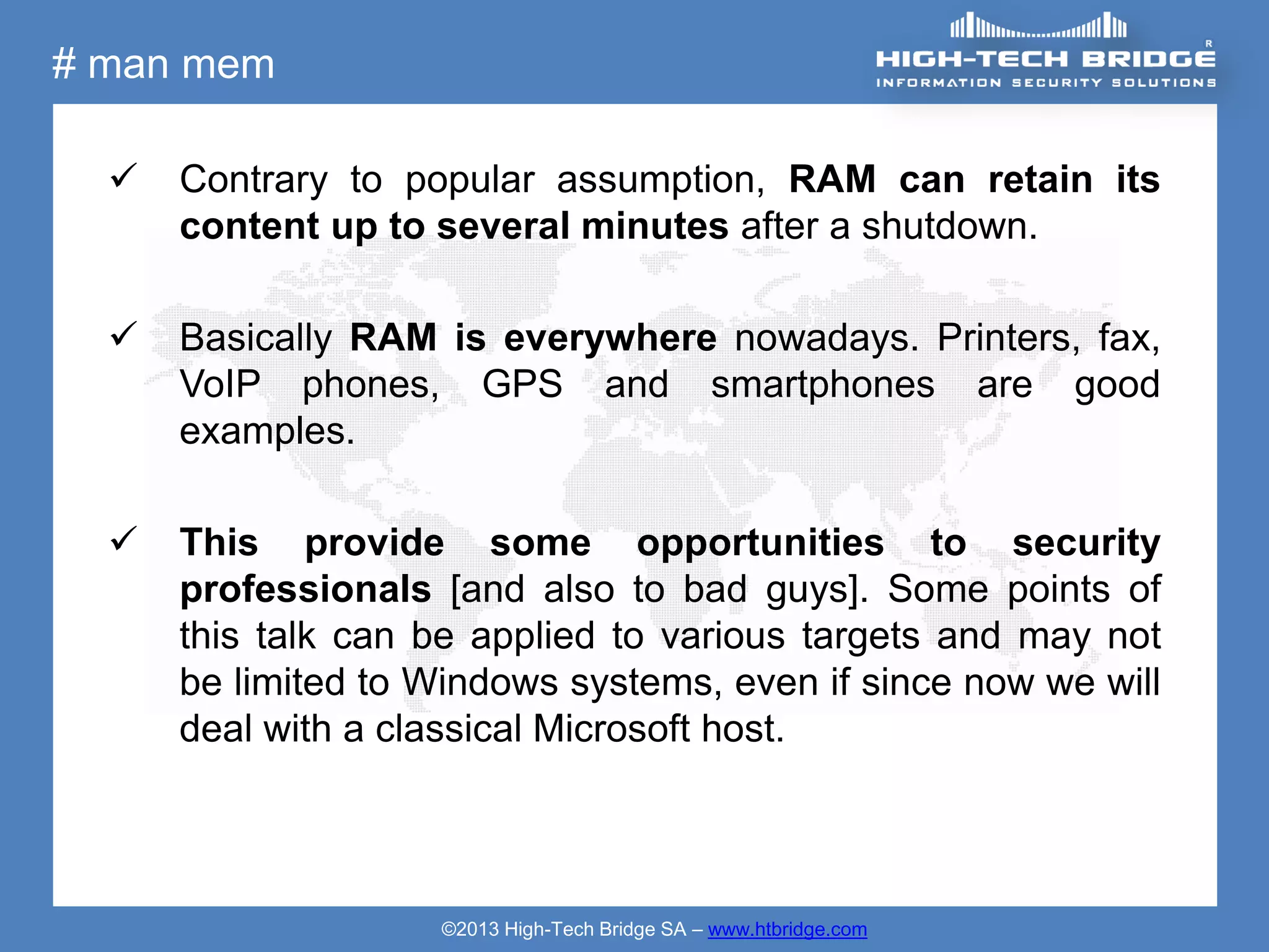 # man mem

     Contrary to popular assumption, RAM can retain its
      content up to several minutes after a shutdown.

     Basically RAM is everywhere nowadays. Printers, fax,
      VoIP phones, GPS and smartphones are good
      examples.

     This provide some opportunities to security
      professionals [and also to bad guys]. Some points of
      this talk can be applied to various targets and may not
      be limited to Windows systems, even if since now we will
      deal with a classical Microsoft host.




                    ©2013 High-Tech Bridge SA – www.htbridge.com
 