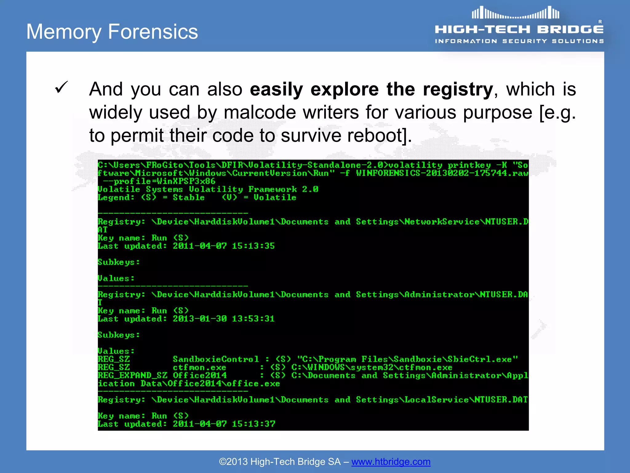 Memory Forensics

     And you can also easily explore the registry, which is
      widely used by malcode writers for various purpose [e.g.
      to permit their code to survive reboot].




                    ©2013 High-Tech Bridge SA – www.htbridge.com
 