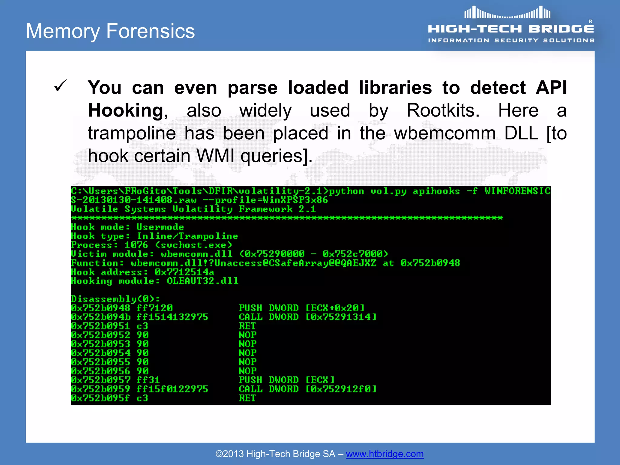 Memory Forensics

     You can even parse loaded libraries to detect API
      Hooking, also widely used by Rootkits. Here a
      trampoline has been placed in the wbemcomm DLL [to
      hook certain WMI queries].




                   ©2013 High-Tech Bridge SA – www.htbridge.com
 