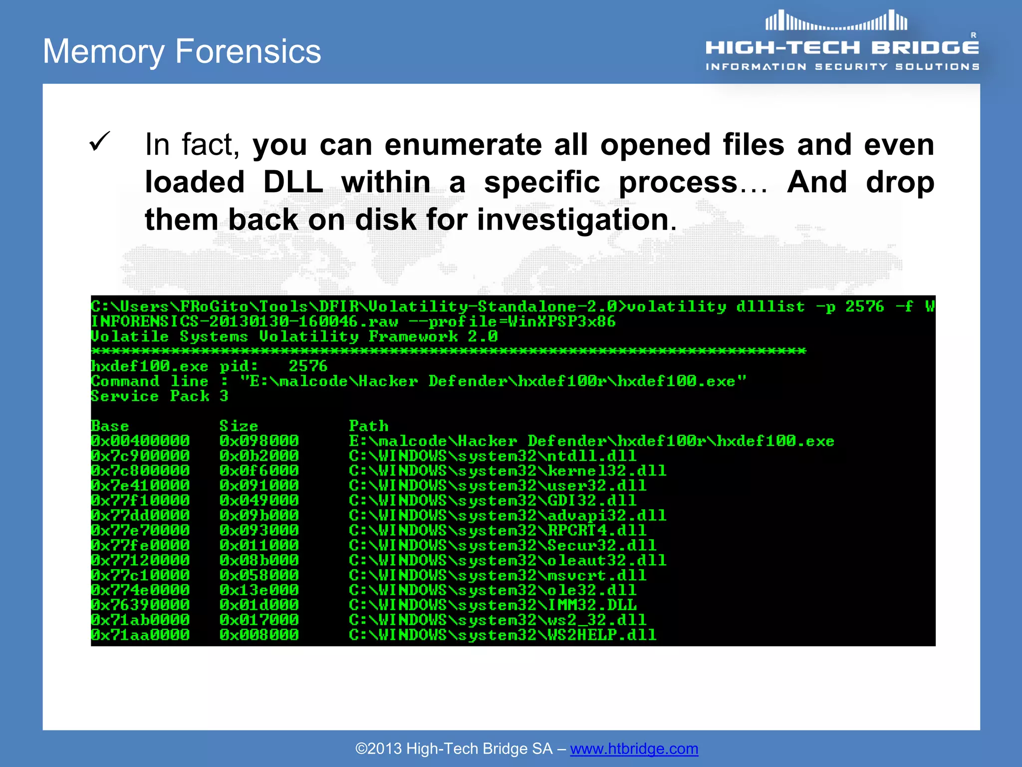 Memory Forensics

     In fact, you can enumerate all opened files and even
      loaded DLL within a specific process… And drop
      them back on disk for investigation.




                   ©2013 High-Tech Bridge SA – www.htbridge.com
 