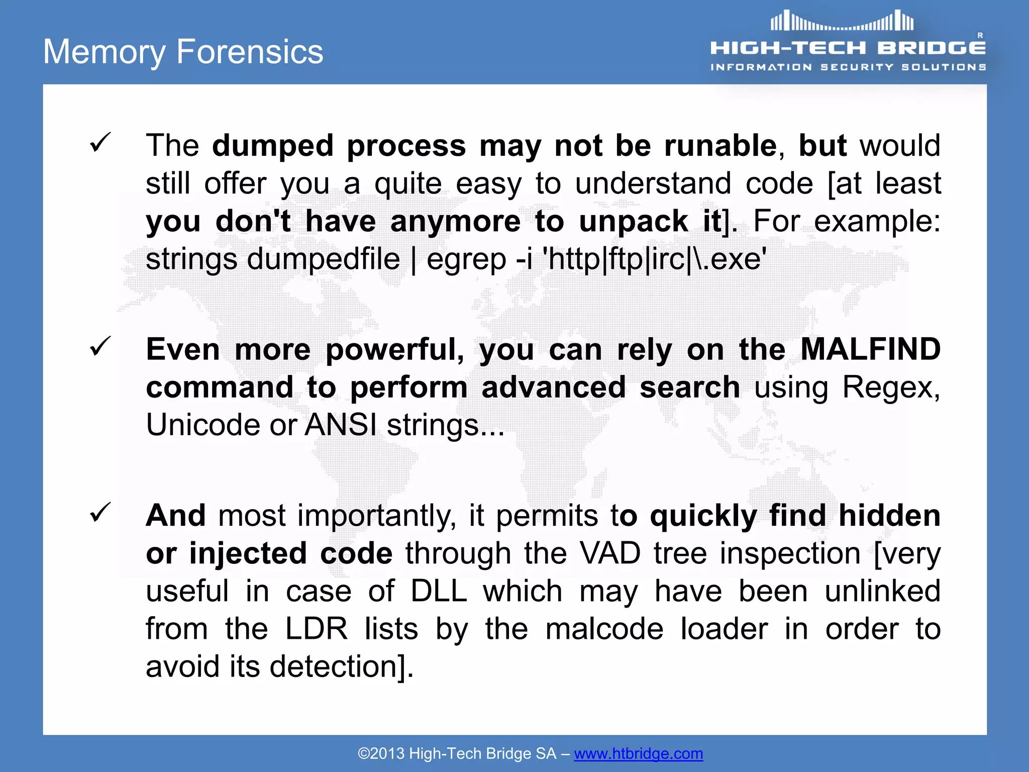 Memory Forensics

     The dumped process may not be runable, but would
      still offer you a quite easy to understand code [at least
      you don't have anymore to unpack it]. For example:
      strings dumpedfile | egrep -i 'http|ftp|irc|.exe'

     Even more powerful, you can rely on the MALFIND
      command to perform advanced search using Regex,
      Unicode or ANSI strings...

     And most importantly, it permits to quickly find hidden
      or injected code through the VAD tree inspection [very
      useful in case of DLL which may have been unlinked
      from the LDR lists by the malcode loader in order to
      avoid its detection].

                     ©2013 High-Tech Bridge SA – www.htbridge.com
 