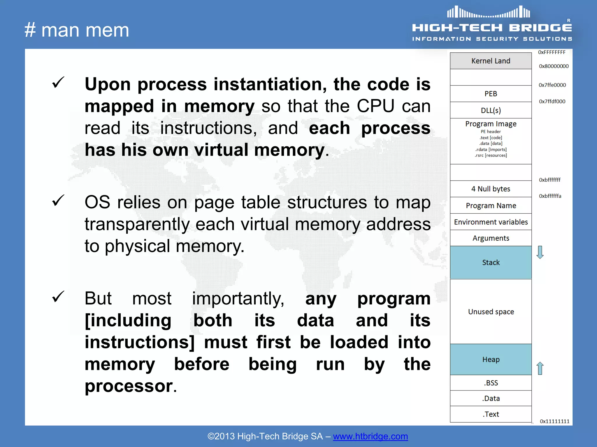 # man mem

     Upon process instantiation, the code is
      mapped in memory so that the CPU can
      read its instructions, and each process
      has his own virtual memory.

     OS relies on page table structures to map
      transparently each virtual memory address
      to physical memory.

     But most importantly, any program
      [including both its data and its
      instructions] must first be loaded into
      memory before being run by the
      processor.

                    ©2013 High-Tech Bridge SA – www.htbridge.com
 