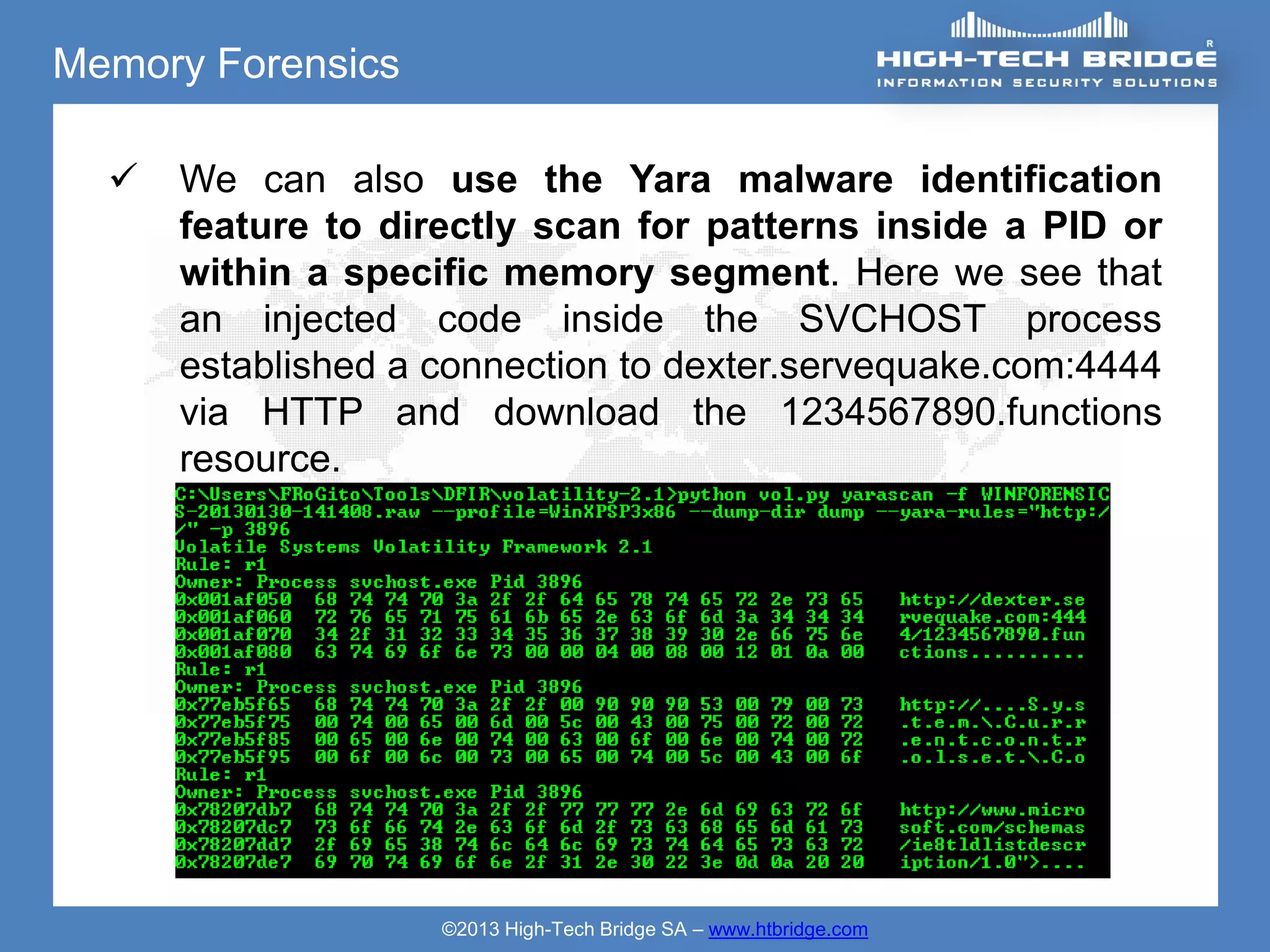 Memory Forensics

     We can also use the Yara malware identification
      feature to directly scan for patterns inside a PID or
      within a specific memory segment. Here we see that
      an injected code inside the SVCHOST process
      established a connection to dexter.servequake.com:4444
      via HTTP and download the 1234567890.functions
      resource.




                    ©2013 High-Tech Bridge SA – www.htbridge.com
 