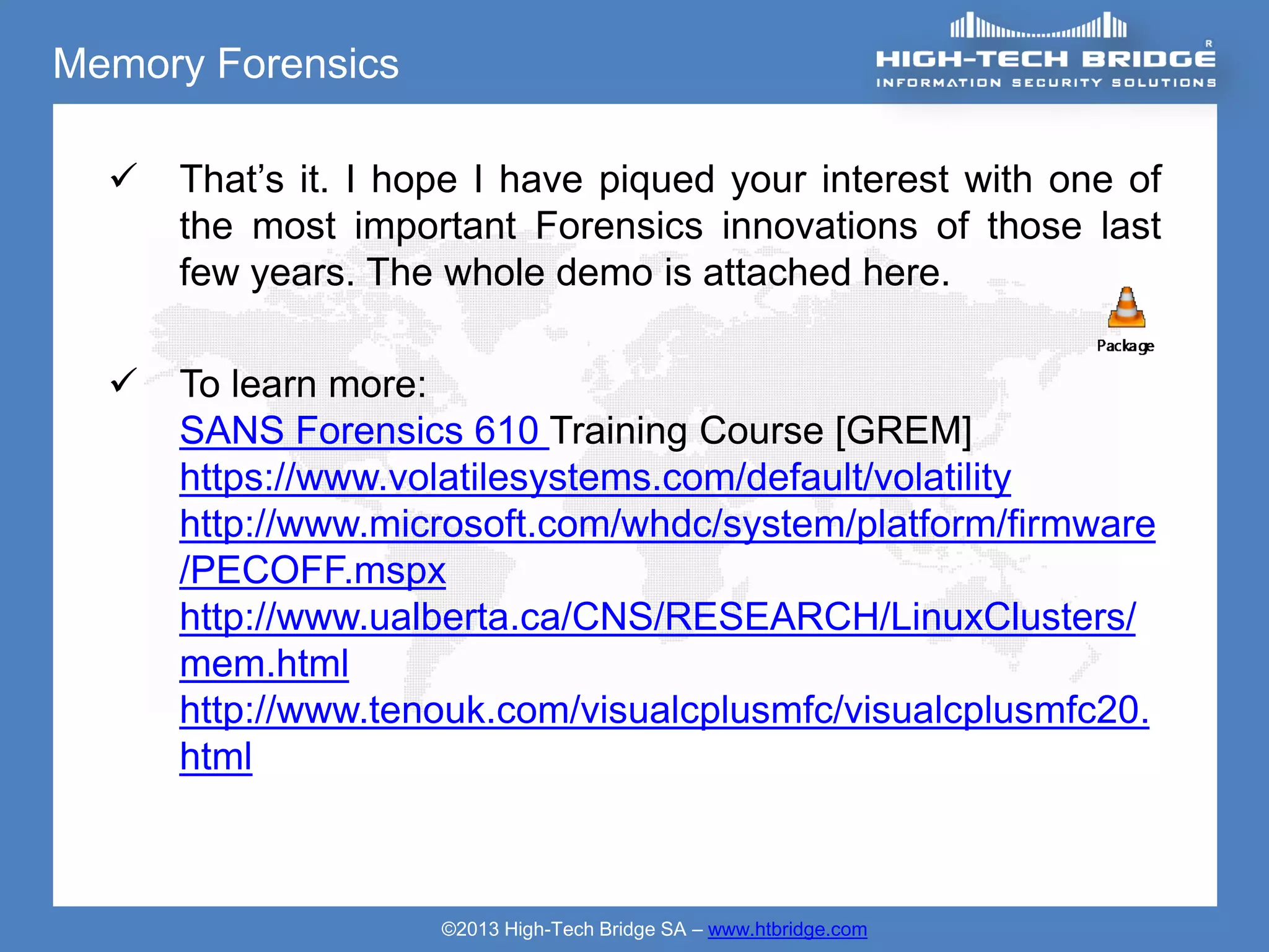 Memory Forensics

     That’s it. I hope I have piqued your interest with one of
      the most important Forensics innovations of those last
      few years. The whole demo is attached here.

     To learn more:
      SANS Forensics 610 Training Course [GREM]
      https://www.volatilesystems.com/default/volatility
      http://www.microsoft.com/whdc/system/platform/firmware
      /PECOFF.mspx
      http://www.ualberta.ca/CNS/RESEARCH/LinuxClusters/
      mem.html
      http://www.tenouk.com/visualcplusmfc/visualcplusmfc20.
      html



                     ©2013 High-Tech Bridge SA – www.htbridge.com
 