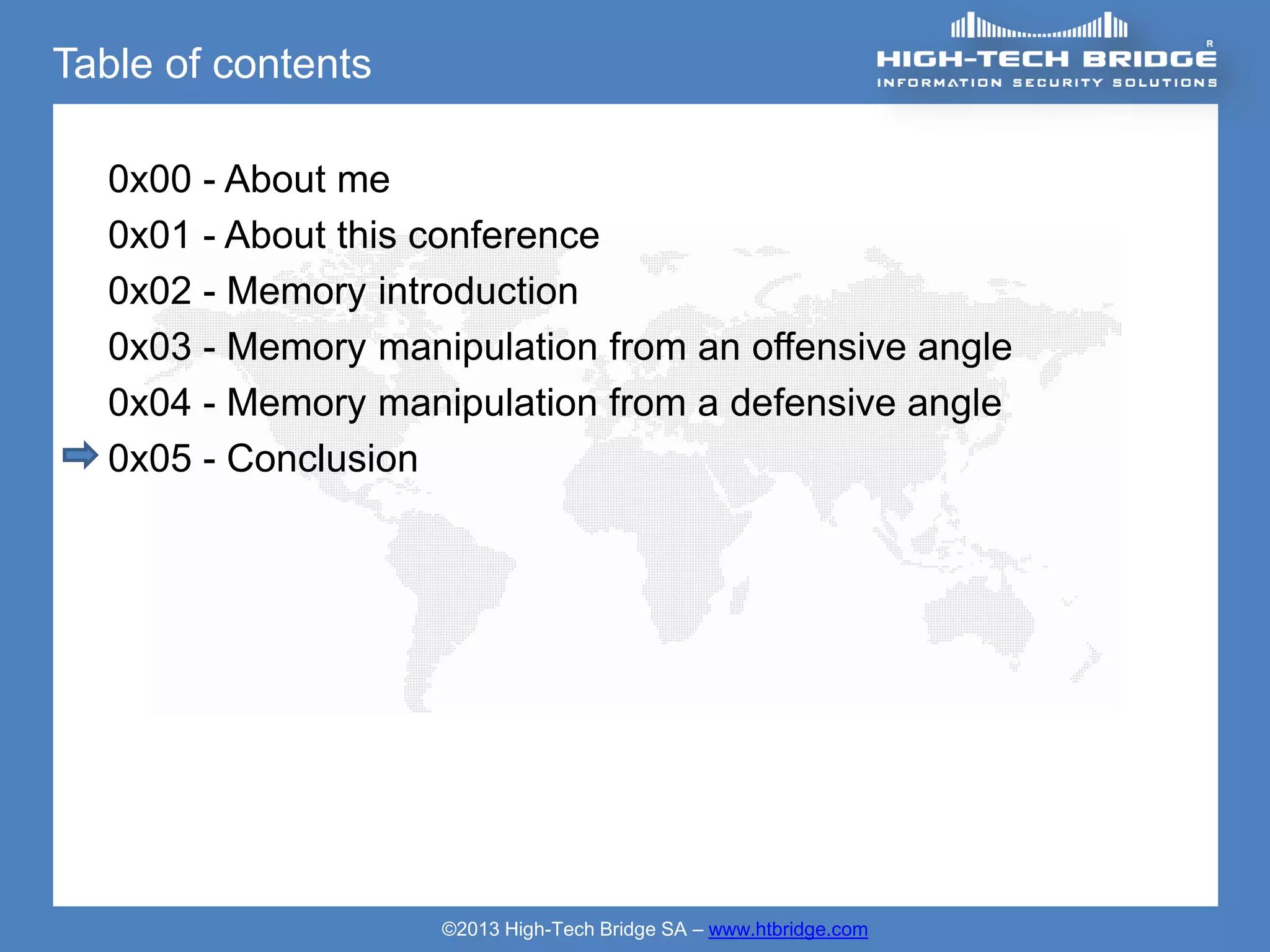 Table of contents

  0x00 - About me
  0x01 - About this conference
  0x02 - Memory introduction
  0x03 - Memory manipulation from an offensive angle
  0x04 - Memory manipulation from a defensive angle
  0x05 - Conclusion




                    ©2013 High-Tech Bridge SA – www.htbridge.com
 